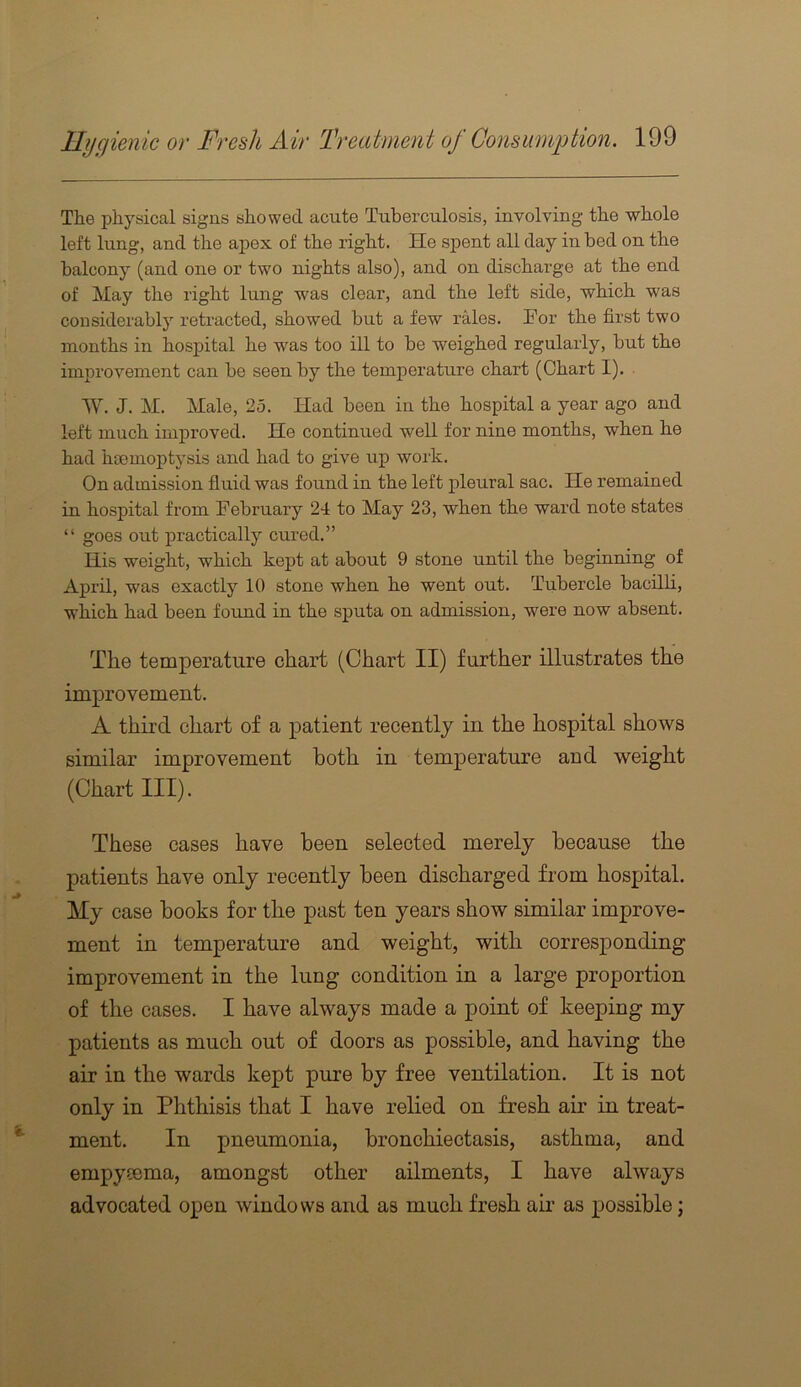 The physical signs showed acute Tuberculosis, involving the whole left lung, and the apex of the right. He spent all day in bed on the balcony (and one or two nights also), and on discharge at the end of May the right lung was clear, and the left side, which was considerably retracted, showed but a few rales. For the first two months in hospital he was too ill to be weighed regularly, but the improvement can be seen by the temperature chart (Chart I). W. J. M. Male, 25. Had been in the hospital a year ago and left much improved. He continued well for nine months, when he had haemoptysis and had to give up work. On admission fluid was found in the left pleural sac. He remained in hospital from February 24 to May 23, when the ward note states “ goes out practically cured.” His weight, which kept at about 9 stone until the beginning of April, was exactly 10 stone when he went out. Tubercle bacilli, which had been found in the sputa on admission, were now absent. The temperature chart (Chart II) further illustrates the improvement. A third chart of a patient recently in the hospital shows similar improvement both in temperature and weight (Chart III). These cases have been selected merely because the patients have only recently been discharged from hospital. My case hooks for the past ten years show similar improve- ment in temperature and weight, with corresponding improvement in the lung condition in a large proportion of the cases. I have always made a point of keeping my patients as much out of doors as possible, and having the air in the wards kept pure by free ventilation. It is not only in Phthisis that I have relied on fresh air in treat- ment. In pneumonia, bronchiectasis, asthma, and empymma, amongst other ailments, I have always advocated open windows and as much fresh air as possible;