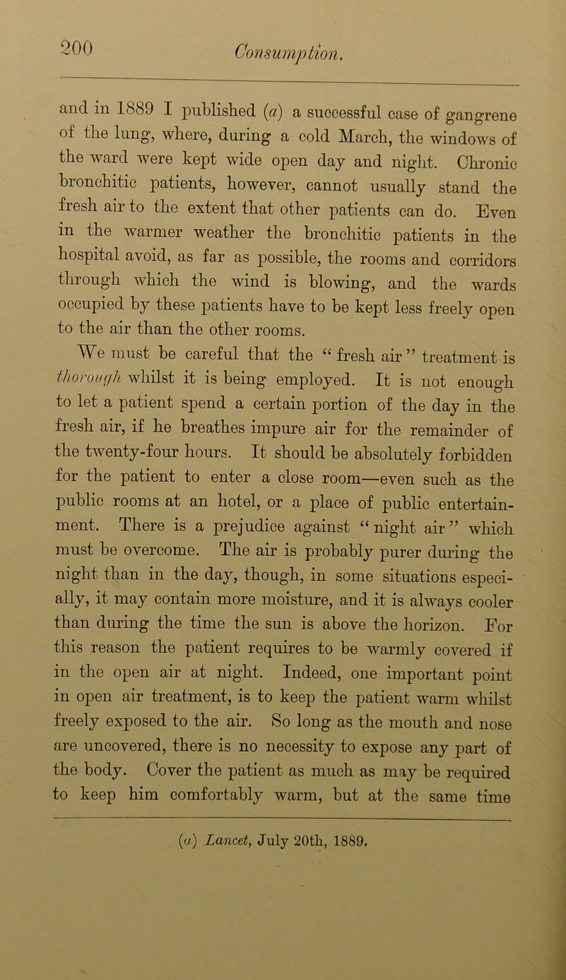 and in 1889 I publistiGd (a) a succGssful case of gangrene of the lung, where, during a cold March, the windows of the ward were kept wide open day and night. Chronic bionchitic patients, however, cannot usually stand the fresh air to the extent that other j)atients can do. Even in the warmer weather the bronchitic patients in the hospital avoid, as far as possible, the rooms and corridors through which the wind is blowing, and the wards occupied by these patients have to be kept less freely open to the air than the other rooms. We must be careful that the “fresh air” treatment is thoronyh whilst it is being employed. It is not enough to let a patient spend a certain portion of the day in the fresh air, if he breathes impure air for the remainder of the twenty-four hours. It should be absolutely forbidden for the patient to enter a close room—even such as the public rooms at an hotel, or a place of public entertain- ment. There is a prejudice against “ night air ” which must be overcome. The air is probably purer diuiug the night than in the day, though, in some situations especi- ally, it may contain more moisture, and it is always cooler than during the time the sun is above the horizon. For this reason the patient requires to be warmly covered if in the open air at night. Indeed, one important point in open air treatment, is to keep the patient warm whilst freely exposed to the air. So long as the mouth and nose are uncovered, there is no necessity to expose any part of the body. Cover the patient as much as may be required to keep him comfortably warm, but at the same time (a) Lancet, July 20th, 1889.