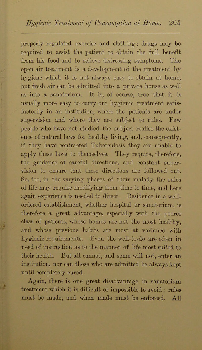 properly regulated exercise and clothing; drugs may be required to assist the patient to obtain the full benefit from his food and to relieve distressing symptoms. The open air treatment is a development of the treatment by hygiene which it is not always easy to obtain at home, but fresh air can be admitted into a private house as well as into a sanatorium. It is, of course, true that it is usually more easy to carry out hygienic treatment satis- factorily in an institution, where the patients are under supervision and where they are subject to rules. Few people who have not studied the subject realise the exist- ence of natural laws for healthy living, and, consequently, if they have contracted Tuberculosis they are unable to apply these laws to themselves. They require, therefore, the guidance of careful directions, and constant super- vision to ensure that these directions are followed out. So, too, in the varying phases of their malady the rules of life may require modifying from time to time, and here again experience is needed to direct. Residence in a well- ordered establishment, whether hospital or sanatorium, is therefore a great advantage, especially with the poorer class of patients, whose homes are not the most healthy, and whose previous habits are most at variance with hygienic requirements. Even the well-to-do are often in need of instruction as to the manner of life most suited to their health. But all cannot, and some will not, enter an institution, nor can those who are admitted be always kept until completely cured. Again, there is one great disadvantage in sanatorium treatment which it is difficult or impossible to avoid: rules must be made, and when made must be enforced. All