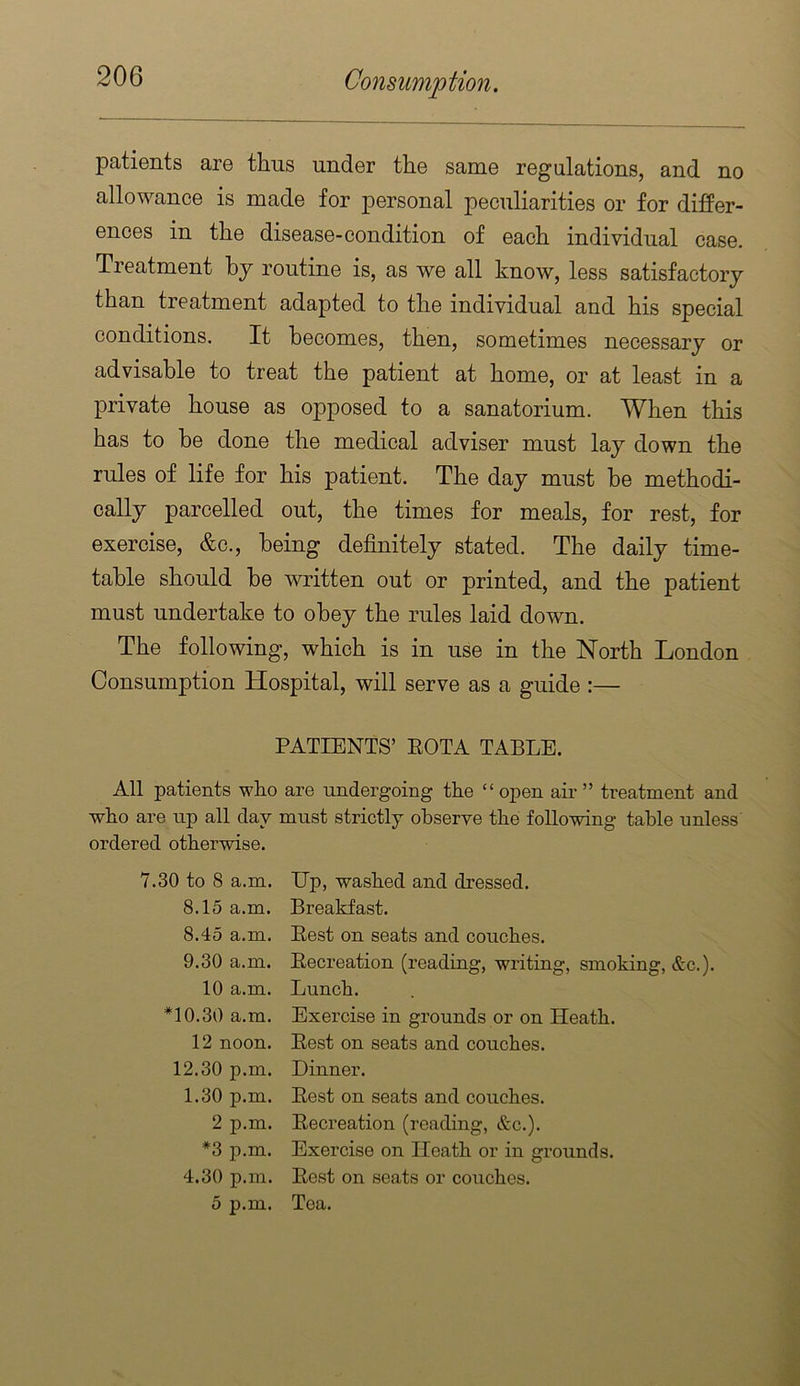 patients are thus under the same regulations, and no allowance is made for personal peculiarities or for difPer- ences in the disease-condition of each individual case. Treatment by routine is, as we all know, less satisfactory than treatment adapted to the individual and his special conditions. It becomes, then, sometimes necessary or advisable to treat the patient at home, or at least in a private house as opposed to a sanatorium. When this has to be done the medical adviser must lay down the rules of life for his patient. The day must be methodi- cally parcelled out, the times for meals, for rest, for exercise, &c., being definitely stated. The daily time- table should he written out or printed, and the patient must undertake to obey the rules laid down. The following, which is in use in the North London Consumption Hospital, will serve as a guide :— PATIENTS’ EOTA TABLE. All patients who are undergoing the “open air” treatment and who are np all day must strictly observe the following table unless ordered otherwise. 7.30 to 8 a.m. Up, washed and dressed. 8.15 a.m. Breakfast. 8.45 a.m. Best on seats and couches. 9.30 a.m. Eecreation (reading, writing, smokin. 10 a.m. Lunch. *10.30 a.m. Exercise in grounds or on Heath. 12 noon. Best on seats and couches. 12.30 p.m. Dinner. 1.30 p.m. Best on seats and couches. 2 p.m. Becreation (reading, &c.). *3 p.m. Exercise on Heath or in grounds. 4.30 p.m. Best on seats or couches. 5 p.m. Tea.