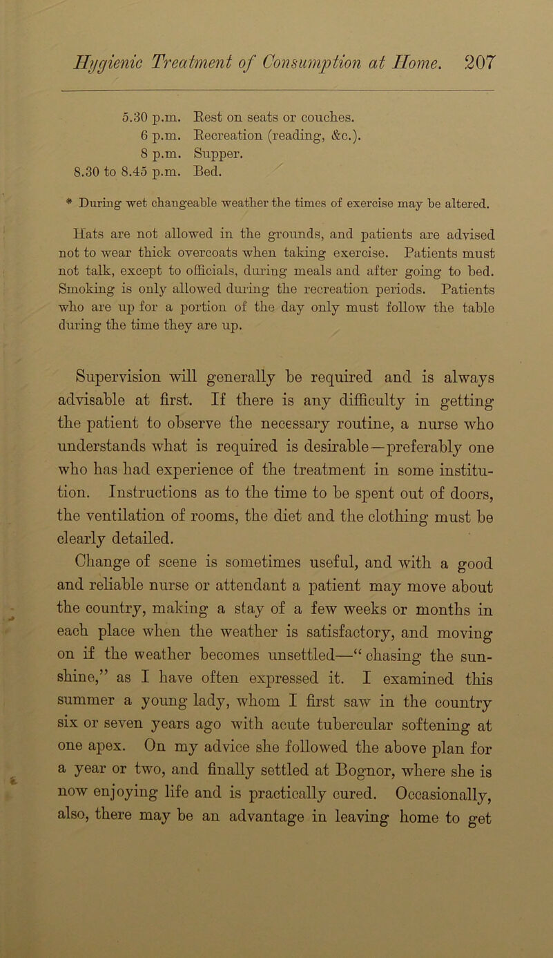 5.30 p.m. Eest on seats or conches. 6 p.m. Recreation (reading, &c.). 8 p.m. Supper. 8.30 to 8.45 p.m. Bed. * During wet changeable weather the times of exercise may be altered. Hats are not allowed in the grounds, and patients are advised, not to wear thick overcoats when taking exercise. Patients must not talk, except to ofl&cials, dui’ing meals and after going to bed. Smoking is only allowed diu'ing the recreation periods. Patients who are up for a portion of the day only must follow the table during the time they are up. Supervision will generally be required and is always advisable at first. If there is any difficulty in getting the patient to observe the necessary routine, a nurse who understands what is required is desirable—preferably one who has had experience of the treatment in some institu- tion. Instructions as to the time to be spent out of doors, the ventilation of rooms, the diet and the clothing must be clearly detailed. Change of scene is sometimes useful, and with a good and reliable nurse or attendant a patient may move about the country, making a stay of a few weeks or months in each place when the weather is satisfactory, and moving on if the weather becomes unsettled—“ chasing the sun- shine,” as I have often expressed it. I examined this summer a young lady, whom I first saw in the country six or seven years ago with acute tubercular softening at one apex. On my advice she followed the above plan for a year or two, and finally settled at Bognor, where she is now enjoying life and is practically cured. Occasionally, also, there may be an advantage in leaving home to get