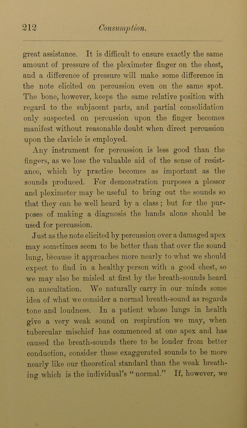 great assistance. It is difficult to ensure exactly the same amount of pressure of the pleximeter finger on the chest, and a difference of pressure will make some difference in the note elicited on percussion even on the same spot. The hone, however, keeps the same relative position with regard to the subjacent parts, and partial consolidation only suspected on percussion upon the finger becomes manifest without reasonable doubt when direct percussion upon the clavicle is employed. Any instrument for percussion is less good than the fingers, as we lose the valuable aid of the sense of resist- ance, which by practice becomes as important as tlie sounds produced. For demonstration purposes a plessor and pleximeter may he useful to bring out the sounds so that they can be well heard by a class; hut for the pur- poses of making a diagnosis the hands alone should he used for percussion. Just as the note elicited by percussion over a damaged apex may sometimes seem to be better than that over the sound lung, because it approaches more nearly to what we should expect to find in a healthy person with a good chest, so we may also he misled at first by the breath-sounds heard on auscultation. We naturally carry in our minds some idea of what we consider a normal breath-sound as regards tone and loudness. In a patient whose lungs in health give a very weak sound on respiration we may, when tubercular mischief has commenced at one apex and has caused the breath-sounds there to he louder from better conduction, consider these exaggerated sounds to he more nearly like our theoretical standard than the weak breath- ing which is the individuaks “normal.” If, however, we
