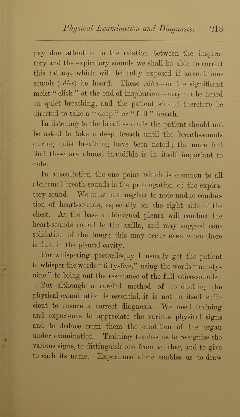 pay due attention to the relation between the inspira- tory and the expiratory sounds we shall be able to correct this fallacy, which will be fully exposed if adventitious sounds {laks) be heard. These rales—or the significant moist ‘‘ click ” at the end of inspiration—may not be heard on quiet breathing, and the patient should therefore be directed to take a “ deep ” or “ full ” breath. In listening to the breath-sounds the patient should not be asked to take a deep breath until the breath-sounds during quiet breathing have been noted; the mere fact that these are almost inaudible is in itself important to note. In auscultation the one point which is common to all abnormal breath-sounds is the prolongation of the expira- tory sound. We must not neglect to note undue conduc- tion of heart-sounds, especially on the right side of the chest. At the base a thickened pleura will conduct the heart-sounds round to the axilla, and may suggest con- solidation of the lung; this may occur even wdien there is fluid in the pleural cavity. For whispering pectoriloquy I usually get the patient to whisper the words “ fifty-five,” using the words “ ninety- nine ” to bring out the resonance of the full voice-sounds. But although a careful method of conducting the physical examination is essential, it is not in itself suffi- cient to ensure a correct diagnosis. We need training and experience to appreciate the various physical signs and to deduce from them the condition of the organ under examination. Training teaches us to recognise the various signs, to distinguish one from another, and to give to each its name. Experience alone enables us to draw