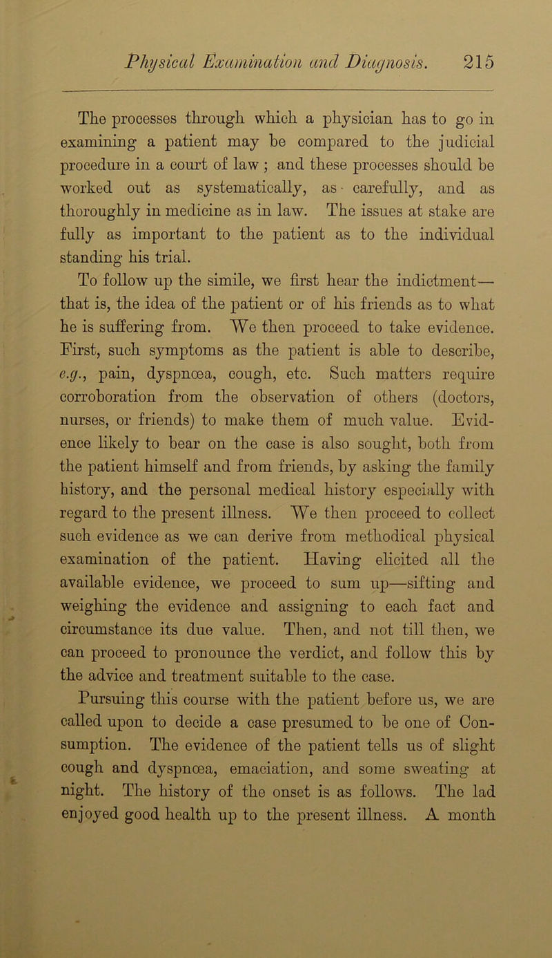 The processes through which a physician has to go in examining a patient may he compared to the judicial procedm'e in a court of law ; and these processes should be worked out as systematically, as • carefully, and as thoroughly in medicine as in law. The issues at stake are fully as important to the patient as to the individual standing his trial. To follow up the simile, we first hear the indictment— that is, the idea of the patient or of his friends as to what he is suffering from. We then proceed to take evidence. First, such symptoms as the patient is able to describe, e.g., pain, dyspnoea, cough, etc. Such matters require corroboration from the observation of others (doctors, nurses, or friends) to make them of much value. Evid- ence likely to bear on the case is also sought, both from the patient himself and from friends, by asking the family history, and the personal medical history especially with regard to the present illness. We then proceed to collect such evidence as we can derive from methodical physical examination of the patient. Having elicited all the available evidence, we proceed to sum up—sifting and weighing the evidence and assigning to each fact and circumstance its due value. Then, and not till then, we can proceed to pronounce the verdict, and follow this by the advice and treatment suitable to the case. Pursuing this course with the patient before us, we are called upon to decide a case presumed to be one of Con- sumption. The evidence of the patient tells us of slight cough and dyspnoea, emaciation, and some sweating at night. The history of the onset is as follows. The lad enjoyed good health up to the present illness. A month