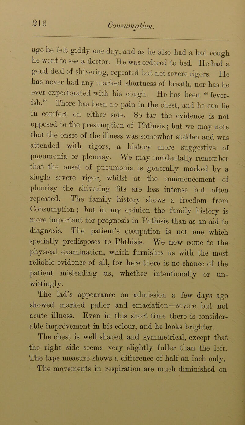 ago he felt giddy one day, aod as he also had a bad cough he went to see a doctor. He was ordered to bed. He had a good deal of shivering, repeated but not severe rigors. He has never had any marked shortness of breath, nor has he ever expectorated with his cough. He has been “ fever- ish. There has been no j)ain in the chest, and he can lie in comfort on either side. So far the evidence is not opposed to the presumption of Phthisis; but we may note that the onset of the illness was somewhat sudden and was attended with rigors, a history more suggestive of pneumonia or pleurisy. A^V^e may incidentally remember that the onset of pneumonia is generally marked by a single severe rigor, whilst at the commencement of pleurisy the shivering fits are less intense but often repeated. The family history shows a freedom from Consumption ; but in my opinion the family history is more important for prognosis in Phthisis than as an aid to diagnosis. The patient’s occupation is not one which specially predisposes to Phthisis. We now come to the physical examination, which furnishes us with the most reliable evidence of all, for here there is no chance of the patient misleading us, whether intentionally or un- wittingly. The lad’s appearance on admission a few days ago showed marked pallor and emaciation—severe but not acute illness. Even in this short time there is consider- able improvement in his colour, and he looks brighter. The chest is well shajoed and symmetrical, except that the right side seems very slightly fuller than the left. The tape measui’e shows a difference of half an inch only. The movements in respiration are much diminished on