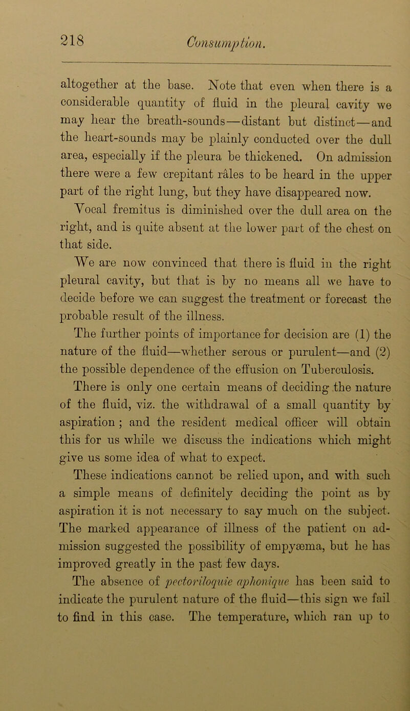 altogether at the base. Note that even when there is a considerable quantity of fluid in the pleural cavity we may hear the breath-sounds—distant hut distinct—and the heart-sounds may he plainly conducted over the dull area, especially if the pleura he thickened. On admission there were a few crepitant rales to be heard in the upper part of the right lung, hut they have disappeared now. Yocal fremitus is diminished over the dull area on the right, and is quite absent at the lower part of the chest on that side. We are now convinced that there is fluid in the right pleural cavity, hut that is by no means all we have to decide before we can suggest the treatment or forecast the probable result of the illness. The further points of importance for decision are (1) the nature of the fluid—whether serous or purulent—and (2) the possible dependence of the effusion on Tuberculosis. There is only one certain means of deciding the nature of the fluid, viz. the withdrawal of a small quantity by aspiration ; and the resident medical officer will obtain this for us while we discuss the indications which might give us some idea of what to expect. These indications cannot be relied upon, and with such a simple means of definitely deciding the point as by aspiration it is not necessary to say much on the subject. The marked appearance of illness of the patient on ad- mission suggested the possibility of empyaema, but he has improved greatly in the past few days. The absence of pectoriloquie aplionique has been said to indicate the purulent nature of the fluid—this sign we fail to find in this case. The temperature, which ran up to
