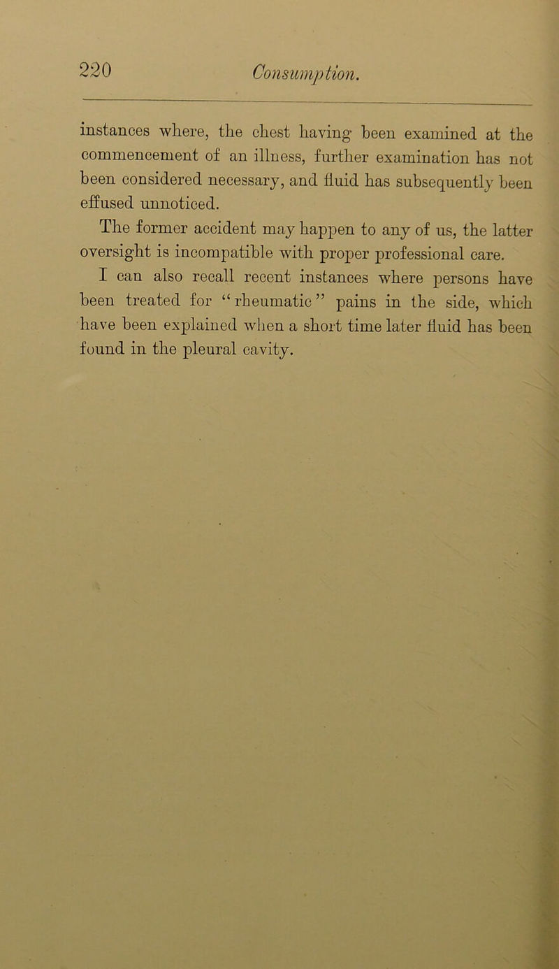 instances where, the chest having been examined at the commencement of an illness, further examination has not been considered necessary, and fluid has subsequently been effused unnoticed. The former accident may happen to any of us, the latter oversight is incompatible with proper professional care. I can also recall recent instances where persons have been treated for “ rheumatic ” pains in the side, which have been explained when a short time later fluid has been found in the pleural cavity.
