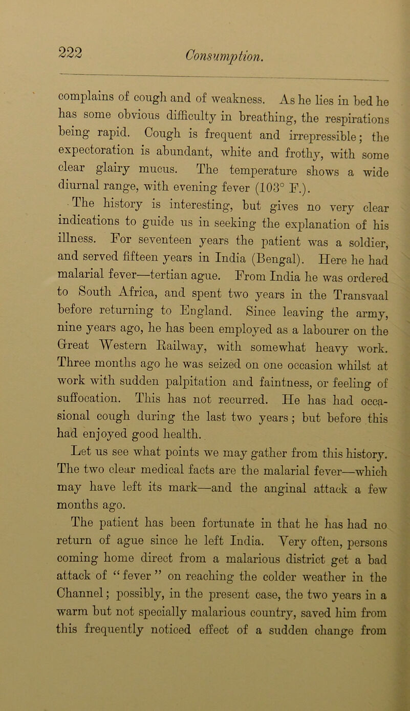 comiDlains of cough and of weakness. As he lies in bed he has some obvious difficulty in breathing, the respirations being rapid. Cough is frequent and irrepressible; the expectoration is abundant, white and frothy, with some clear glairy mucus. The temperature shows a wide diurnal range, with evening fever (103° F.). The history is interesting, but gives no very clear indications to guide us in seeking the explanation of his illness. For seventeen years the patient was a soldier, and served fifteen years in India (Bengal). Here he had malarial fever—tertian ague. From India he was ordered to South Africa, and sjDent two years in the Transvaal before returning to England. Since leaving the army, nine years ago, he has been employed as a labourer on the Grreat Western Railway, with somewhat heavy work. Three months ago he was seized on one occasion whilst at work with sudden palpitation and faintness, or feeling of suffocation. This has not recurred. He has had occa- sional cough during the last two years; but before this had enjoyed good health. Let us see what points we may gather from this history. The two clear medical facts are the malarial fever—which may have left its mark—and the anginal attack a few months ago. The patient has been fortunate in that he has had no return of ague since he left India. Yery often, persons coming home direct from a malarious district get a bad attack of ‘‘ fever ” on reaching the colder weather in the Channel; possibly, in the present case, the two years in a warm but not specially malarious country, saved him from this frequently noticed effect of a sudden change from