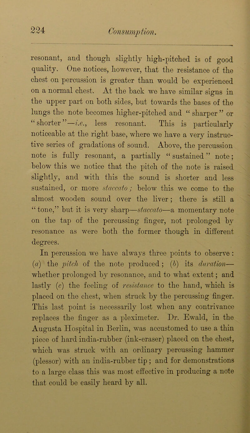 resonant, and thougli slightly high-pitched is of good quality. One notices, however, that the resistance of the chest on percussion is greater than would he experienced on a normal chest. At the hack we have similar signs in the upper part on both sides, but towards the bases of the lungs the note becomes higher-pitched and “ sharper ” or “ shorter ”—^’.e., less resonant. This is particularly noticeable at the right base, where we have a very instruc- tive series of gradations of sound. Above, the percussion note is fully resonant, a partially “ sustained ” note; below this we notice that the pitch of the note is raised slightly, and with this the sound is shorter and less sustained, or more daccato; below this we come to the almost wooden sound over the liver; there is still a “ tone,” but it is very sharp—staccato—a momentary note on the tap of the percussing finger, not prolonged by resonance as were both the former though in different degrees. In percussion we have always three points to observe : (a) the 2^itch of the note produced ; {h) its duration— whether prolonged by resonance, and to what extent; and lastly (c) the feeling of resistance to the hand, which is placed on the chest, when struck by the percussing finger. This last point is necessarily lost when any contrivance replaces the finger as a pleximeter. Dr. Ewald, in the Augusta Hospital in Berlin, was accustomed to use a thin piece of hard india-rubber (ink-eraser) placed on the chest, which was struck with an ordinary percussing hammer (plessor) with an india-rubber tip ; and for demonstrations to a large class this was most effective in producing a note % that could be easily heard by all. a