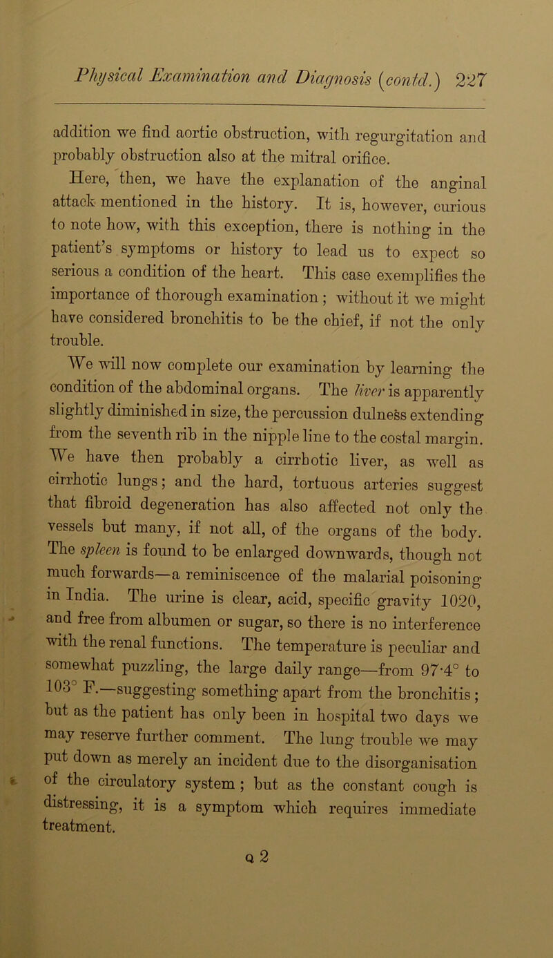 Jiddition WG find OiOrtic olDstructioii, witli rGg’urg'ittition £ind probably obstruction also at the mitral orifice. Here, then, we have the explanation of the anginal attack mentioned in the history. It is, however, curious to note how, with this exception, there is nothing in the patient s symptoms or history to lead us to expect so serious a condition of the heart. This case exemplifies the importance of thorough examination ; without it we might have considered bronchitis to be the chief, if not the only trouble. We will now complete our examination by learning the condition of the abdominal organs. The liver is apparently slightly diminished in size, the percussion dulness extending fiom the seventh rib in the nipple line to the costal margin. We have then probably a cirrhotic liver, as well as cirihotic lungs | and the hard, tortuous arteries suggest that fibroid degeneration has also affected not only the vessels but many, if not aU, of the organs of the body. The spleen is found to be enlarged downwards, though not much forwards—a reminiscence of the malarial poisoning m India. The urine is clear, acid, specific gravity 1020, and free from albumen or sugar, so there is no interference with the renal functions. The temperature is peculiar and somewhat puzzling, the large daily range—from 97-4° to 103° F.—suggesting something apart from the bronchitis ; but as the patient has only been in hosjDital two days we may reserve further comment. The lung trouble we may put down as merely an incident due to the disorganisation of the circulatory system ; but as the constant cough is distressing, it is a symptom which requires immediate treatment.
