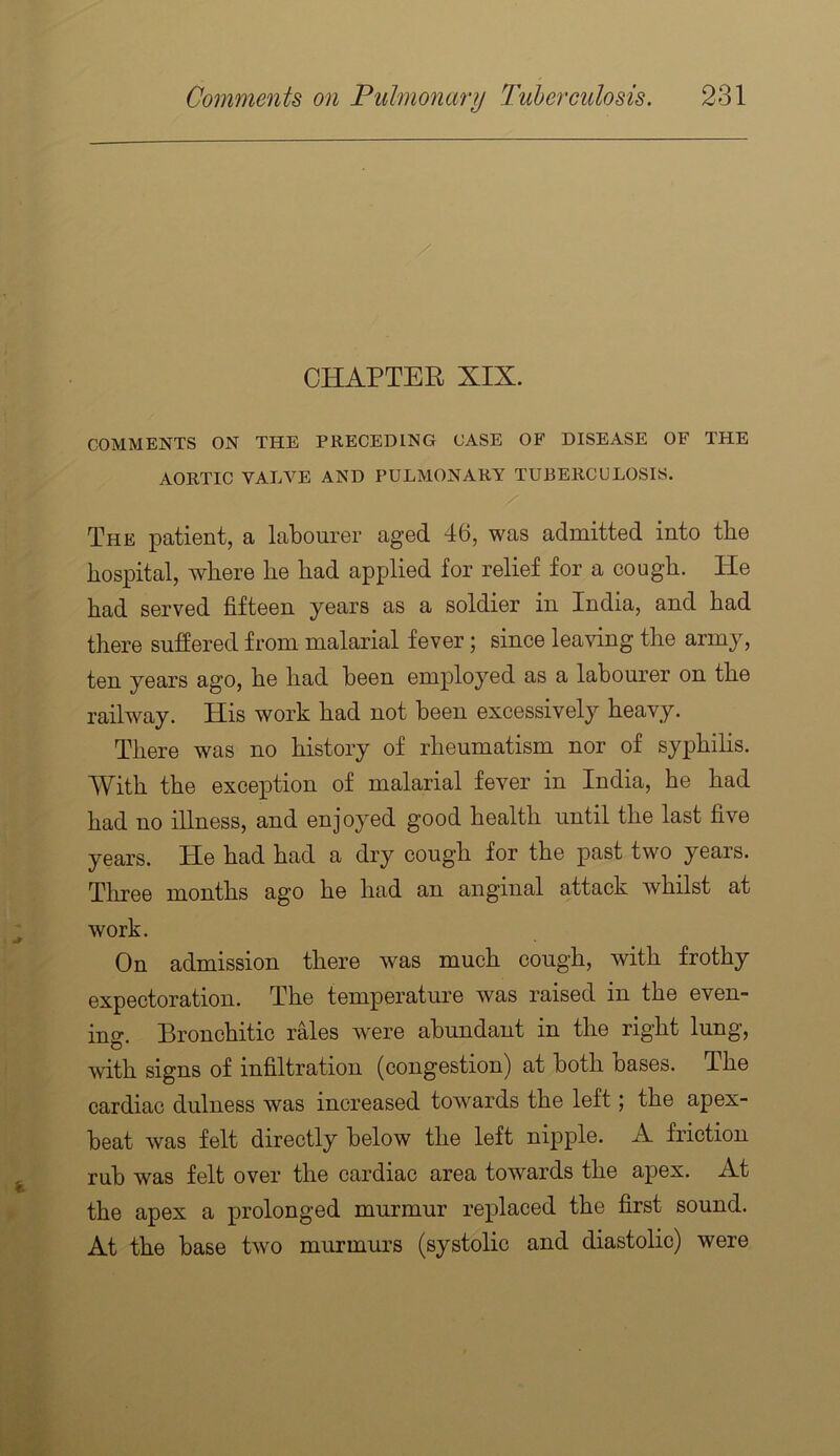 CHAPTER XIX. COMMENTS ON THE PRECEDING CASE OF DISEASE OF THE AORTIC VALVE AND PULMONARY TUBERCULOSIS. The patient, a labourer aged 46, was admitted into the hospital, where he had applied for relief for a cough. He had served fifteen years as a soldier in India, and had there suffered from malarial fever; since leaving the army, ten years ago, he had been employed as a labourer on the railway. His work had not been excessively heavy. There was no history of rheumatism nor of syphilis. With the exception of malarial fever in India, he had had no illness, and enjoyed good health until the last five years. He had had a dry cough for the past two years. Tliree months ago he had an anginal attack whilst at work. On admission there was much cough, with frothy expectoration. The temperature was raised in the even- ing. Bronchitic rales were abundant in the right lung, with signs of infiltration (congestion) at both bases. The cardiac dulness was increased towards the left j the apex- beat was felt directly below the left nipple. A friction rub was felt over the cardiac area towards the apex. At the apex a prolonged murmur replaced the first sound. At the base two murmurs (systolic and diastolic) were