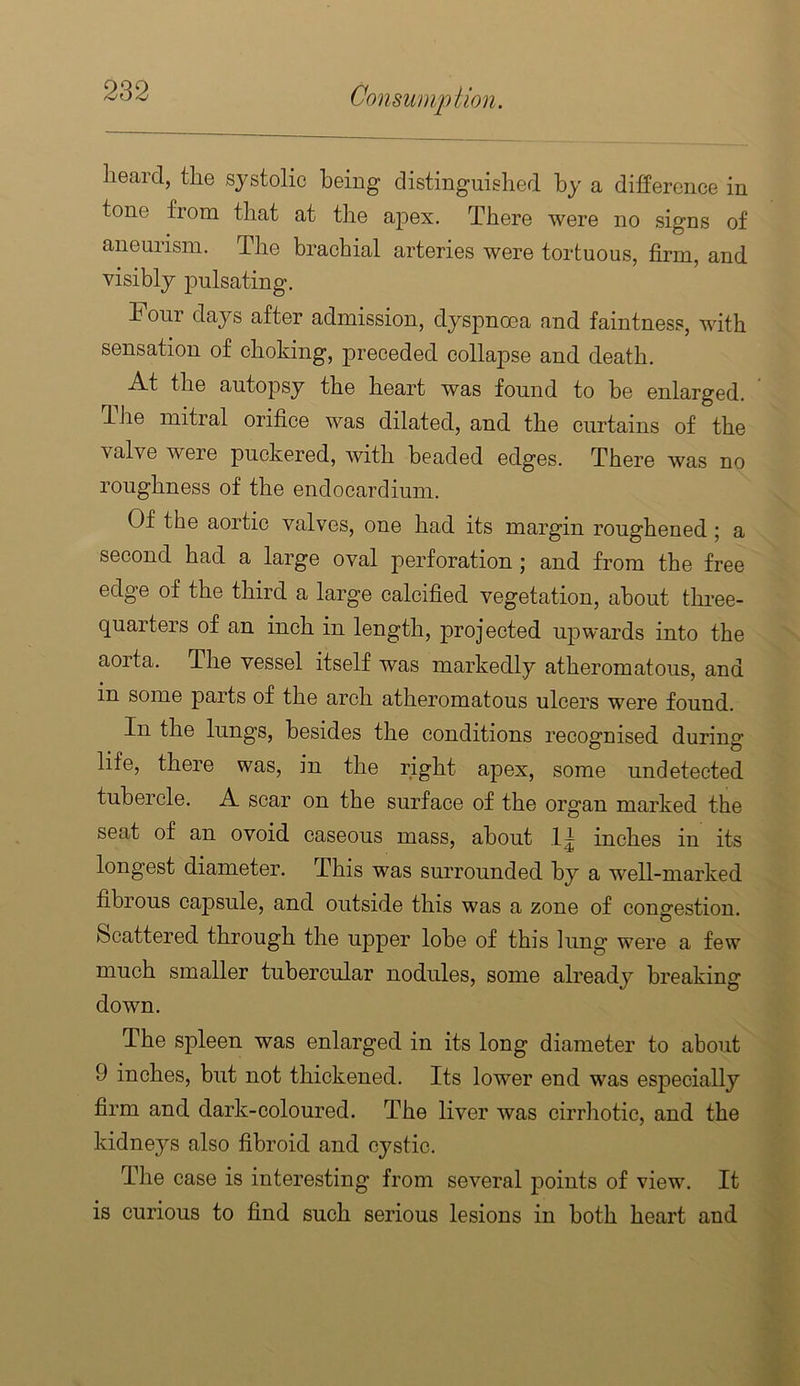 lieard, the systolic being distinguished by a difference in tone from that at the apex. There were no signs of aneurism. The brachial arteries were tortuous, firm, and visibly pulsating. Four days after admission, dyspnoea and faintness, with sensation of choking, preceded collapse and death. At the autopsy the heart was found to be enlarged. The mitral orifice was dilated, and the curtains of the valve were puckered, with beaded edges. There was no roughness of the endocardium. Of the aortic valves, one had its margin roughened; a second had a large oval perforation; and from the free edge of the third a large calcified vegetation, about three- quarters of an inch in length, projected upwards into the aorta. The vessel itself was markedly atheromatous, and in some parts of the arch atheromatous ulcers were found. In the lungs, besides the conditions recognised during life, there was, in the right apex, some undetected tubercle. A scar on the surface of the organ marked the seat of an ovoid caseous mass, about .1^ inches in its longest diameter. This was surrounded by a well-marked fibrous capsule, and outside this was a zone of congestion. Scattered through the upper lobe of this lung were a few much smaller tubercular nodules, some already breaking down. Tbe spleen was enlarged in its long diameter to about 9 inches, but not thickened. Its lower end was especially firm and dark-coloured. The liver was cirrhotic, and the kidneys also fibroid and cystic. The case is interesting from several points of view. It is curious to find such serious lesions in both heart and