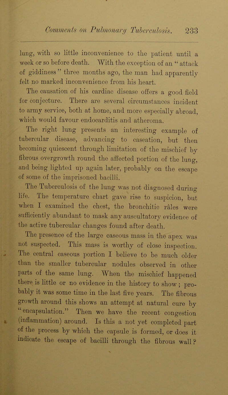 lung, with so little inconvenience to the patient until a week or so before death. With the exception of an “ attack of giddiness ” three months ago, the man had apparently felt no marked inconvenience from his heart. The causation of his cardiac disease offers a good field for conjecture. There are several circumstances incident to army service, both at home, and more especially abroad, which would favour endocarditis and atheroma. The right lung presents an interesting example of tubercular disease, advancing to creation, but then becoming quiescent through limitation of the mischief by fibrous overgrowth round the affected portion of the lung, and being lighted up again later, probably on the escape of some of the imprisoned bacilli. The Tuberculosis of the lung was not diagnosed during life. The temperature chart gave rise to suspicion, but when I examined the chest, the bronchitic rales were sufficiently abundant to mask any auscultatory evidence of the active tubercular changes found after death. The presence of the large caseous mass in the ajDex was not suspected. This mass is worthy of close inspection. The central caseous portion I believe to be much older than the smaller tubercular nodules observed in other parts of the same lung. When the mischief happened there is little or no evidence in the history to show ; pro- bably it was some time in the last five years. The fibrous growth around this shows an attempt at natural cure by “encapsulation.” Then we have the recent congestion (inflammation) around. Is this a not yet completed part of the process by which the capsule is formed, or does it indicate the escape of bacilli through the fibrous wall ?