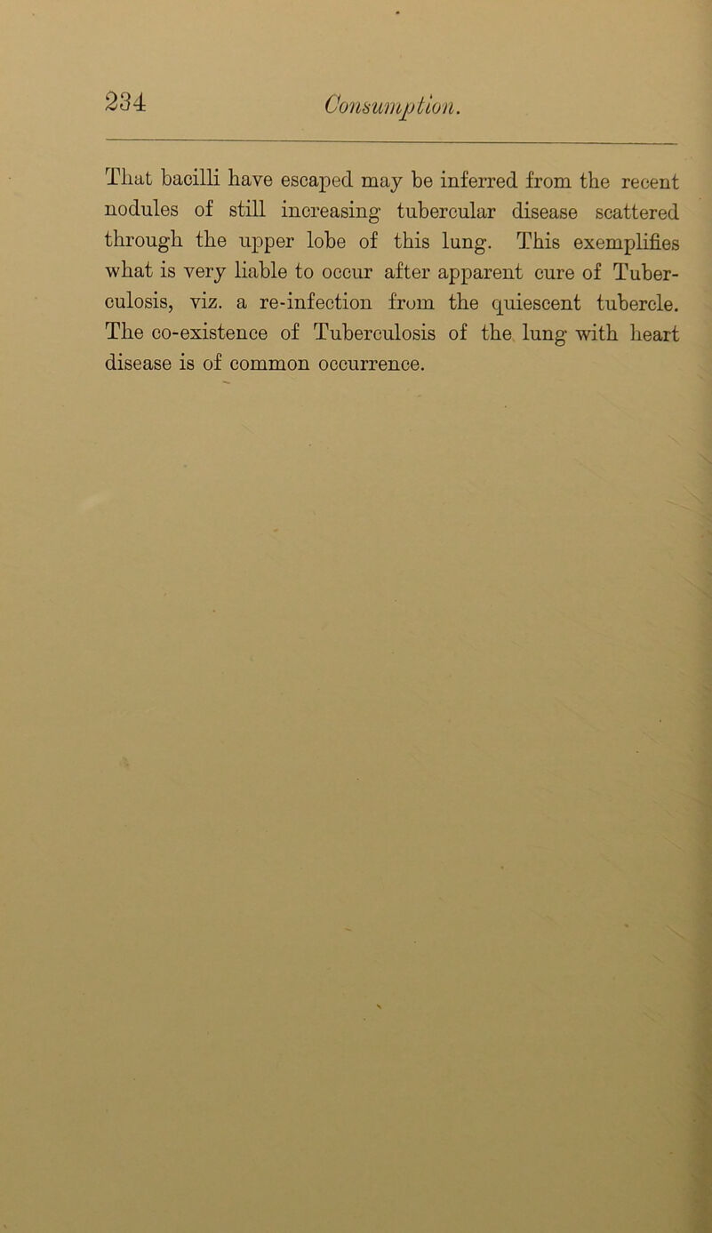 That bacilli have escaped may be inferred from the recent nodules of still increasing tubercular disease scattered through the upper lobe of this lung. This exemplifies what is very liable to occur after apparent cure of Tuber- culosis, viz. a re-infection from the quiescent tubercle. The co-existence of Tuberculosis of the lung with heart disease is of common occurrence.