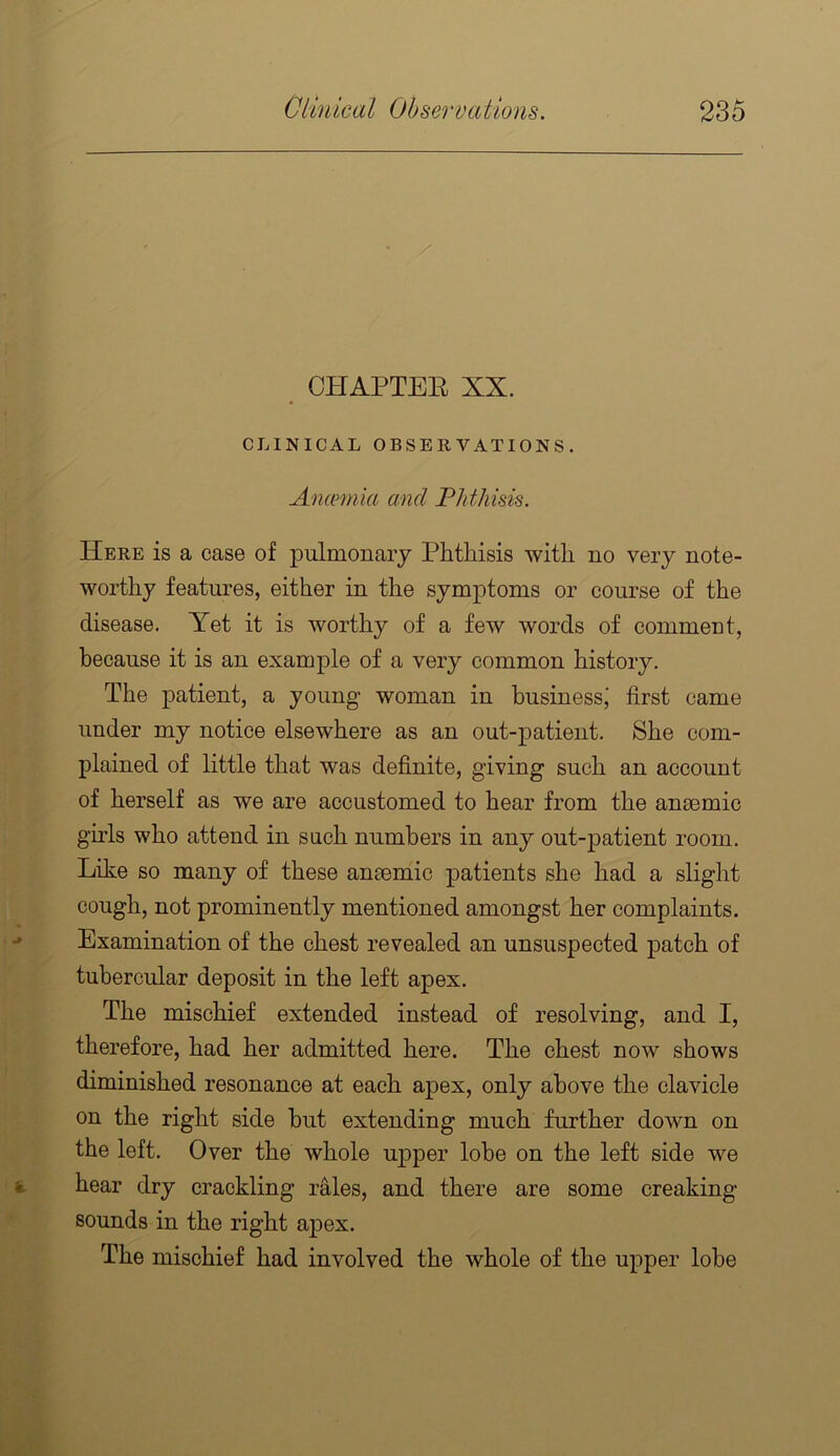 CHAPTEE XX. CLINICAL OBSERVATIONS. Ancemia and Phthisis. Here is a case of pulmonary Phthisis with no very note- worthy features, either in the symptoms or course of the disease. Yet it is worthy of a few words of comment, because it is an example of a very common history. The patient, a young woman in business' first came under my notice elsewhere as an out-patient. She com- plained of little that was definite, giving such an account of herself as we are accustomed to hear from the anmmic girls who attend in such numbers in any out-patient room. Like so many of these ansemic patients she had a slight cough, not prominently mentioned amongst her complaints. Examination of the chest revealed an unsuspected patch of tubercular deposit in the left apex. The mischief extended instead of resolving, and I, therefore, had her admitted here. The chest now shows diminished resonance at each apex, only above the clavicle on the right side but extending much further down on the left. Over the whole u^^per lobe on the left side we hear dry crackling rales, and there are some creaking sounds in the right apex. The mischief had involved the whole of the upper lobe