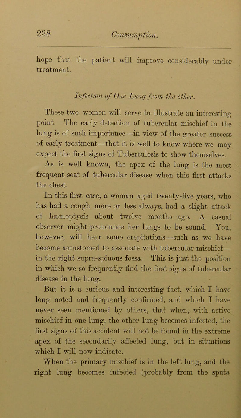 hope that the patient will improve considerably under treatment. Infection of One Lung from the other. These two women will serve to illustrate an interesting point. The early detection of tubercular mischief in the lung is of such importance—in view of the greater success of early treatment—that it is well to know where we may expect the first signs of Tuberculosis to show themselves. As is well known, the apex of the lung is the most frequent seat of tubercular disease when this first attacks the chest. In this first case, a woman aged twenty-five years, who has had a cough more or less always, had a shght attack of heemoptysis about twelve months ago. A casual observer might pronounce her lungs to be sound. You, however, will hear some crepitations—such as we have become accustomed to associate with tubercular mischief— in the right supra-spinous fossa. This is just the position in which we so frequently find the first signs of tubercular disease in the lung. But it is a curious and interesting fact, which I have long noted and frequently confirmed, and which I have never seen mentioned by others, that when, with active mischief in one lung, the other lung becomes infected, the first signs of this accident will not be found in the extreme apex of the secondarily affected lung, but in situations which I will now indicate. When the primary mischief is in the left lung, and the right lung becomes infected (probably from the sputa