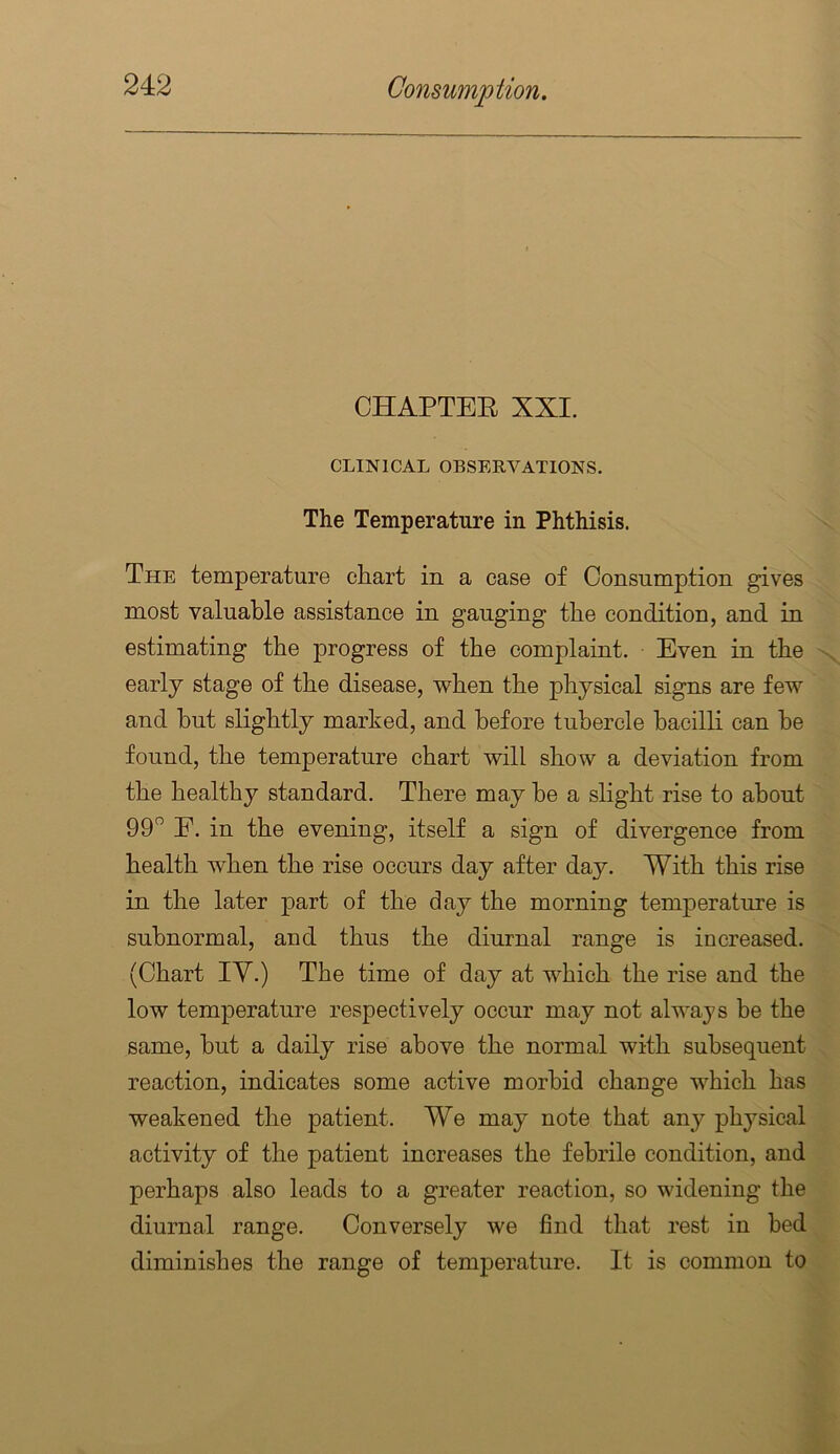 CHAPTEE XXI. CLINICAL OBSERVATIONS. The Temperature in Phthisis. The temperature chart in a case of Consumption gives most valuable assistance in gauging the condition, and in estimating the progress of the complaint. Even in the early stage of the disease, when the physical signs are few and hut slightly marked, and before tubercle bacilli can be found, the temperature chart will show a deviation from the healthy standard. There may be a shght rise to about 99” E. in the evening, itself a sign of divergence from health when the rise occurs day after day. With this rise in the later part of the day the morning temperature is subnormal, and thus the diurnal range is increased. (Chart lY.) The time of day at which the rise and the low temperature respectively occur may not always be the same, but a daily rise above the normal with subsequent reaction, indicates some active morbid change which has weakened the patient. We may note that any physical activity of the patient increases the febrile condition, and perhaps also leads to a greater reaction, so widening the diurnal range. Conversely we find that rest in bed diminishes the range of temperature. It is common to