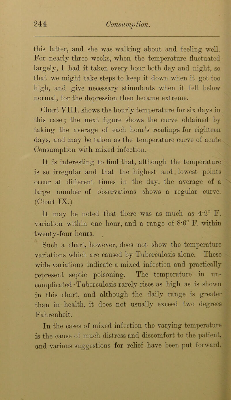 this latter, and she was walking about and feeling well. For nearly three weeks, when the temperature fluctuated largely, I had it taken every hour both day and night, so that we might take steps to keep it down when it got too high, and give necessary stimulants when it fell below normal, for the depression then became extreme. Chart YIII. shows the hourly temperature for six days in this case ; the next figure shows the curve obtained by taking the average of each hour’s readings for eighteen days, and may he taken as the temperature curve of acute Consumption with mixed infection. It is interesting to find that, although the temperature is so irregular and that the highest and lowest points occur at different times in the day, the average of a large number of observations shows a regular curve. (Chart IX.) It may he noted that there was as much as 4‘2° F. variation within one hour, and a range of 8‘6° F. within twenty-four hours. Such a chart, however, does not show the temperature variations which are caused by Tuberculosis alone. These wide variations indicate a mixed infection and practically represent septic poisoning. The temperature in un- complicated'Tuberculosis rarely rises as high as is shown in this chart, and although the daily range is greater than in health, it does not usually exceed two degrees Fahrenheit. In the cases of mixed infection the varying temperature is the cause of much distress and discomfort to the patient, and various suggestions for relief have been put forward.