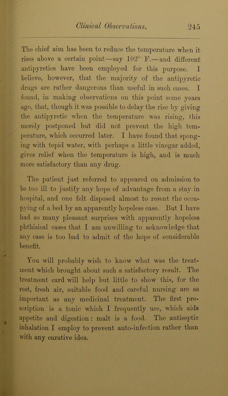 The chief aim has been to reduce the temperature when it rises above a certain point—say 102° F.— and different antipyretics have been employed for this purpose. I beUeve, however, that the majority of the antipyretic di’ugs are rather dangerous than useful in such cases, I found, in making observations on this point some years ago, that, though it was possible to delay the rise by giving the antipyretic when the temperature was rising, this merely postponed but did not prevent the high tem- perature, which occurred later. I have found that spong- ing with tepid water, with perhaps a little vinegar added, gives relief when the temperatm-e is high, and is much more satisfactory than any drug. The patient just referred to appeared on admission to be too ill to justify any hope of advantage from a stay in hospital, and one felt disposed almost to resent the occu- pying of a bed by an apparently hopeless case. But I have had so many pleasant surprises with apparently hopeless phthisical cases that I am unwilling to acknowledge that any case is too bad to admit of the hope of considerable benefit. You will probably wish to know what was the treat- ment which brought about such a satisfactory result. The treatment card will help but little to show ’ this, for the rest, fresh air, suitable food and careful nursing are as important as any medicinal treatment. The first pre- scription is a tonic which I frequently use, which aids appetite and digestion : malt is a food. The antiseptic inhalation I employ to prevent auto-infection rather than with any curative idea.