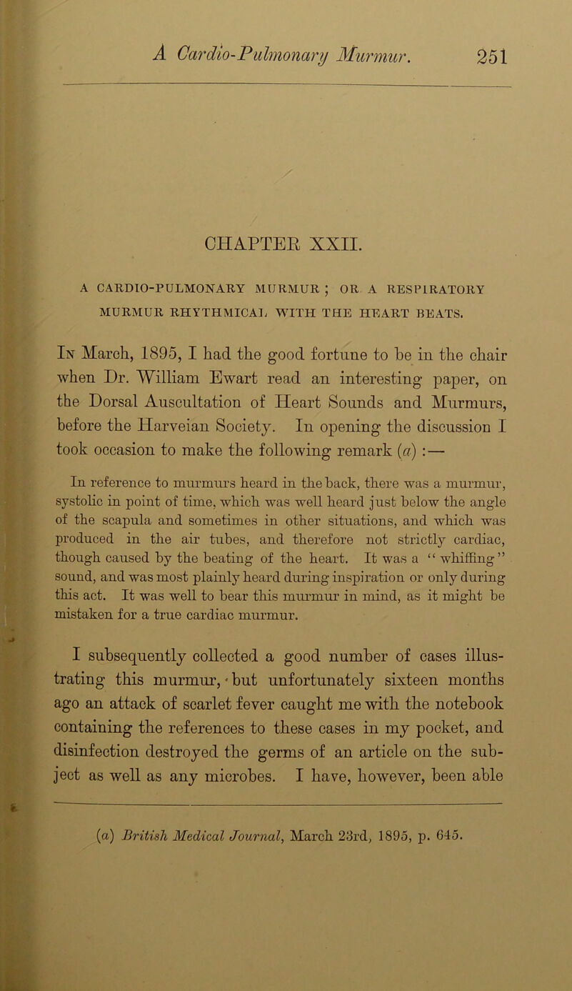 CHAPTEE XXII. A CARDIO-PULMONARY MURMUR ; OR A RESPIRATORY MURMUR RHYTHMICAL WITH THE HEART BEATS. In March, 1895, I had the good fortune to be in the chair when Dr. William Ewart read an interesting paper, on the Dorsal Auscultation of Heart Sounds and Murmurs, before the Harveian Society. In opening the discussion I took occasion to make the following remark {a) :— In reference to murmurs heard in the hack, there was a murmur, systohc in point of time, which was well heard just below the angle of the scapula and sometimes in other situations, and which was produced in the air tubes, and therefore not strictly cardiac, though caused by the beating of the heart. It was a “ whiffing” sound, and was most plainly heard during inspiration or only during this act. It was well to bear this murmur in mind, as it might be mistaken for a true cardiac murmur. I subsequently collected a good number of cases illus- trating this murmur,' but unfortunately sixteen months ago an attack of scarlet fever caught me with the notebook containing the references to these cases in my pocket, and disinfection destroyed the germs of an article on the sub- ject as well as any microbes. I have, however, been able (a) British Medical Journal, March 23rd, 1895, p. 645.