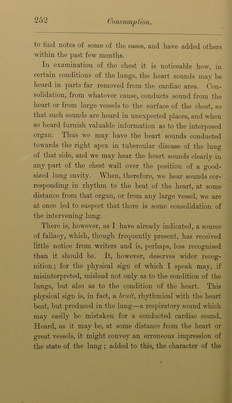 to find notes of some of the cases, and have added others within the past few months. In examination of the chest it is noticeable how, in certain conditions of the lungs, the heart souuds may be heard in parts far removed from the cardiac area. Con- solidation, from whatever cause, conducts sound from the heart or from large vessels to the surface of the chest, so that such sounds are heard in unexpected places, and when so heard furnish valuable information as to the interposed organ. Thus we may have the heart sounds conducted towards the right apex in tubercular disease of the luug of that side, and we may hear the heart sounds clearly in any part of the chest wall over the position of a good- sized lung cavity. When, therefore, we hear sounds cor- responding in rhythm to the beat of the heart, at some distance from that organ, or from any large vessel, we are at once led to suspect that there is some consolidation of the intervening lung. There is, however, as I have already indicated, a source of fallacy, which, though frequently present, has received little notice from writers and is, perhaps, less recognised than it should be. It, however, deserves wider recog- nition; for the physical sign of which I speak may, if misinterpreted, mislead not only as to the condition of the lungs, but also as to the condition of the heart. This physical sign is, in fact, a hruit, rhythmical with the heart beat, but produced in the lung—a respiratory sound which may easily be mistaken for a conducted cardiac sound. Heard, as it may be, at some distance from the heart or great vessels, it might convey an erroneous impression of the state of the lung; added to this, the character of the