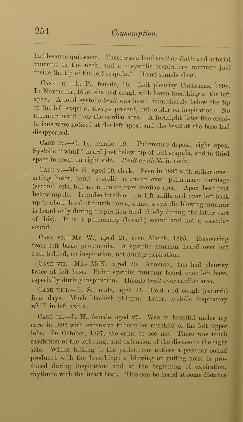 had become quiescent. There was a loud hr ait de diahle and arterial murmur in the neck, and a “ systolic inspiratory murmur just inside the tip of the left scapula.” Heart sounds clear. Case hi. L. P., female, 16. Left pleurisy Christmas, *1894. In November, 1895, she had cough with harsh breathing at the left apex. A loud systolic brmt was heard immediately below the tip of the left scapula, always present, but louder on inspiration. No murmur heard over the cardiac area. A fortnight later fine crepi- tations were noticed at the left apex, and the bruit at the base had disappeared. Case iy.—C. L., female, 19. Tubercular deposit right apex. Systolic “ whiff ” heard just below tip of left scapula, and in third space in front on right side. Bruit de diable in neck. Case y.—Mr. S., aged 19, clerk. Seen in 1895 with rather over- acting heart, faint systolic murmur over pulmonary cartilage (second left), but no murmur over cardiac area. Apex beat just below nipple. Impulse forcible. In left axiUa and over left back up to about level of fourth dorsal s]iine, a systolic blowing murmur IS heard only during inspiration (and chiefly during the latter part of this). It is a pulmonary (breath) sound and not a vascular sound. Case yi.—Mr. W., aged 21, seen March, 1895. Recovering from left basic pneumonia. A systolic murmur heard over left base behind, on inspiration, not during exj)iration. Case yii.—Miss McK., aged 20. Ansemic; has had pleurisy twice at left base. Faint systolic murmur heard over left base, especially during inspiration. Hsemic bruit over cardiac area. Case yiii.—G. S., male, aged 25. Cold and cough (catarrh) four days. Much blackish phlegm. Later, systolic inspiratory whiff in left axilla. Case tx.—L. N., female, aged 27. Was in hospital under my care in 1895 with extensive tubercular mischief of the left upper lobe. In October, 1897, she came to see me. There was much cavitation of the left lung, and extension of the disease to the right side. Whilst talking to the patient one notices a peculiar sound produced with the breathing: a blowing or puflBng noise is pro- duced during inspiration and at the beginning of expiration, rhythmic with the heart beat. This can be heard at some distance