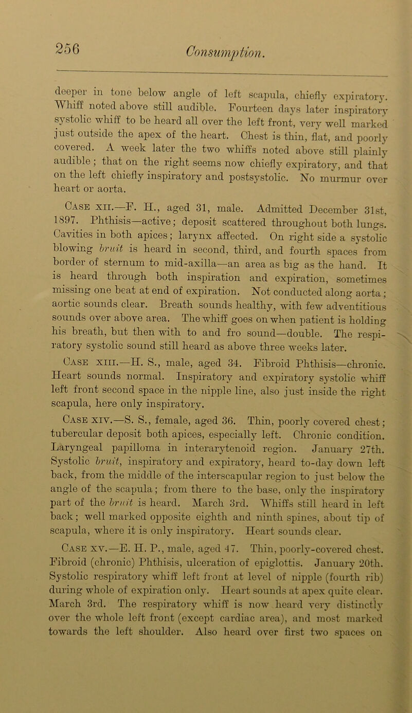 deeper in tone below angle of left scapula, chiefly expiratory. TVhiff noted above still audible. Fourteen days later inspiratory systolic whiff to be heard all over the left front, very well marked just outside the apex of the heart. Chest is thin, flat, and poorly covered. A week later the two whiffs noted above still plainly audible ; that on the right seems now chieflj'' expiratory, and that on the left chiefly inspiratory and postsystolic. No murmur over heart or aorta. Case xir.—F. H., aged 31, male. Admitted December 31st, 1897. Phthisis—active; deposit scattered throughout both lungs. Cavities in both apices; larynx affected. On right side a systolic blowing hrmt is heard in second, third, and fourth spaces from border of sternum to mid-axilla—an area as big as the hand. It is heard through both insiiiration and expiration, sometimes missing one beat at end of expiration. Not conducted along aorta; aortic sounds clear. Breath sounds healthy, with few adventitious sounds over above area. The whiff goes on when patient is holding his breath, but then with to and fro sound—double. The respi- ratory systolic sound still heard as above three weeks later. Case xiii.—H. S., male, aged 34. Fibroid Phthisis—chi’onic. Heart sounds normal. Inspiratory and expiratory systolic whiff left front second space in the nipjile line, also just inside the right scapula, here only inspiratory. Case xiv.—S. S., female, aged 36. Thin, poorly covered chest; tubercular deposit both apices, especially left. Chronic condition. Laryngeal papilloma in inter arytenoid region. January 27th. Systolic Iruit, inspiratory and expiratory, heard to-day down left back, from the middle of the interscapular region to just below the angle of the scapula; from there to the base, only the inspiratory part of the hr nit is heard. March 3rd. Whiffs still heard in left back; well marked opposite eighth and ninth spines, about tip of scapula, where it is only inspu’atory. Heart sounds clear. Case xv.—E. H. P., male, aged 47. Thin, poorly-covered chest. Fibroid (chronic) Phthisis, ulceration of epiglottis. January 20th. SystoHc respiratory whiff left front at level of nipple (fourth rib) during whole of expiration only. Heart sounds at apex quite clear. March 3rd. The respiratory whiff is now heard very distinctly over the whole left front (except cardiac area), and most mai’ked towards the left shoulder. Also heard over first two spaces on