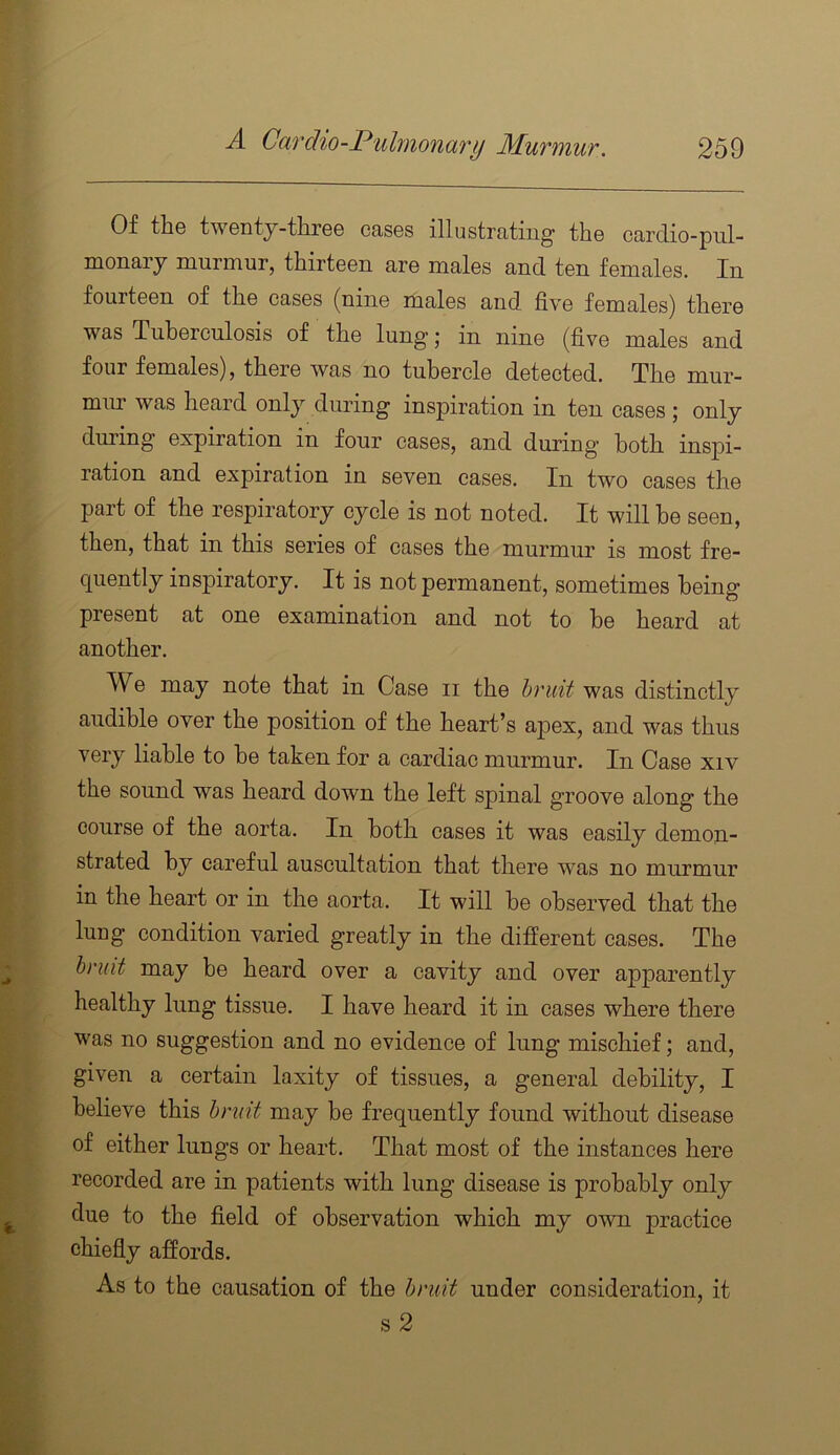 Of the twentj-three cases illustrating the cardio-pul- monaiy murmur, thirteen are males and ten females. In fourteen of the cases (nine liiales and five females) there was Tuberculosis of the lung’ j in nine (five males and four females), there was no tubercle detected. The mur- miu* was heard only during inspiration in ten cases j only during expiration in four cases, and during* both inspi- ration and expiration in seven cases. In two cases the part of the respiratory cycle is not noted. It will be seen, then, that in this series of cases the murmur is most fre- quently inspiratory. It is not permanent, sometimes being present at one examination and not to be heard at another. We may note that in Case ii the hruit was distinctly audible over the position of the heart’s apex, and was thus very liable to be taken for a cardiac murmur. In Case xiv the sound was heard down the left spinal groove along the course of the aorta. In both cases it was easily demon- strated by careful auscultation that there was no murmur in the heart or in the aorta. It will be observed that the lung condition varied greatly in the different cases. The hnut may be heard over a cavity and over apparently healthy lung tissue. I have heard it in cases where there was no suggestion and no evidence of lung mischief; and, given a certain laxity of tissues, a general debility, I believe this hndt may be frequently found without disease of either lungs or heart. That most of the instances here recorded are in patients with lung disease is probably only due to the field of observation which my own practice chiefly affords. As to the causation of the hmit under consideration, it s2