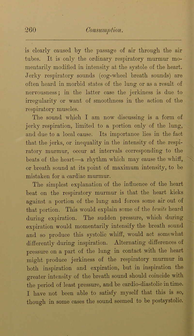 is clearly caused by tlie passage of air through the air tubes. It is only the ordinary resj)iratory murmur mo- mentarily modified in intensity at the systole of the heart. Jerky respiratory sounds (cog-wheel breath sounds) are often heard in morbid states of the lung or as a result of nervousness; in the latter case the j erkiness is due to irregularity or want of smoothness in the action of the respiratory muscles. The sound which I am now discussing is a form of jerky respiration, limited to a portion only of the lung, and due to a local cause. Its importance lies in the fact that the jerks, or inequality in the intensity of the respi- ratory murmur, occur at intervals corresponding to the beats of the heart—a rhythm which may cause the w'hiff, or breath sound at its point of maximum intensity, to be mistaken for a cardiac murmur. The simplest explanation of the influence of the heart beat on the respiratory murmur is that the heart kicks against a portion of the lung and forces some air out of that portion. This would explain some of the bruits heard during expiration. The sudden pressure, which during expiration would momentarily intensify the breath sound and so produce this systolic whiff, would act somewhat differently during inspiration. Alternating differences of pressure on a part of the lung in contact with the heart might produce j erkiness of the respiratory murmur in both inspiration and expiration, but in inspiration the greater intensity of the breath sound should coincide with the period of least pressure, and be cardio-diastolic in time. I have not been able to satisfy myself that this is so, though in some cases the sound seemed to be postsystolic.