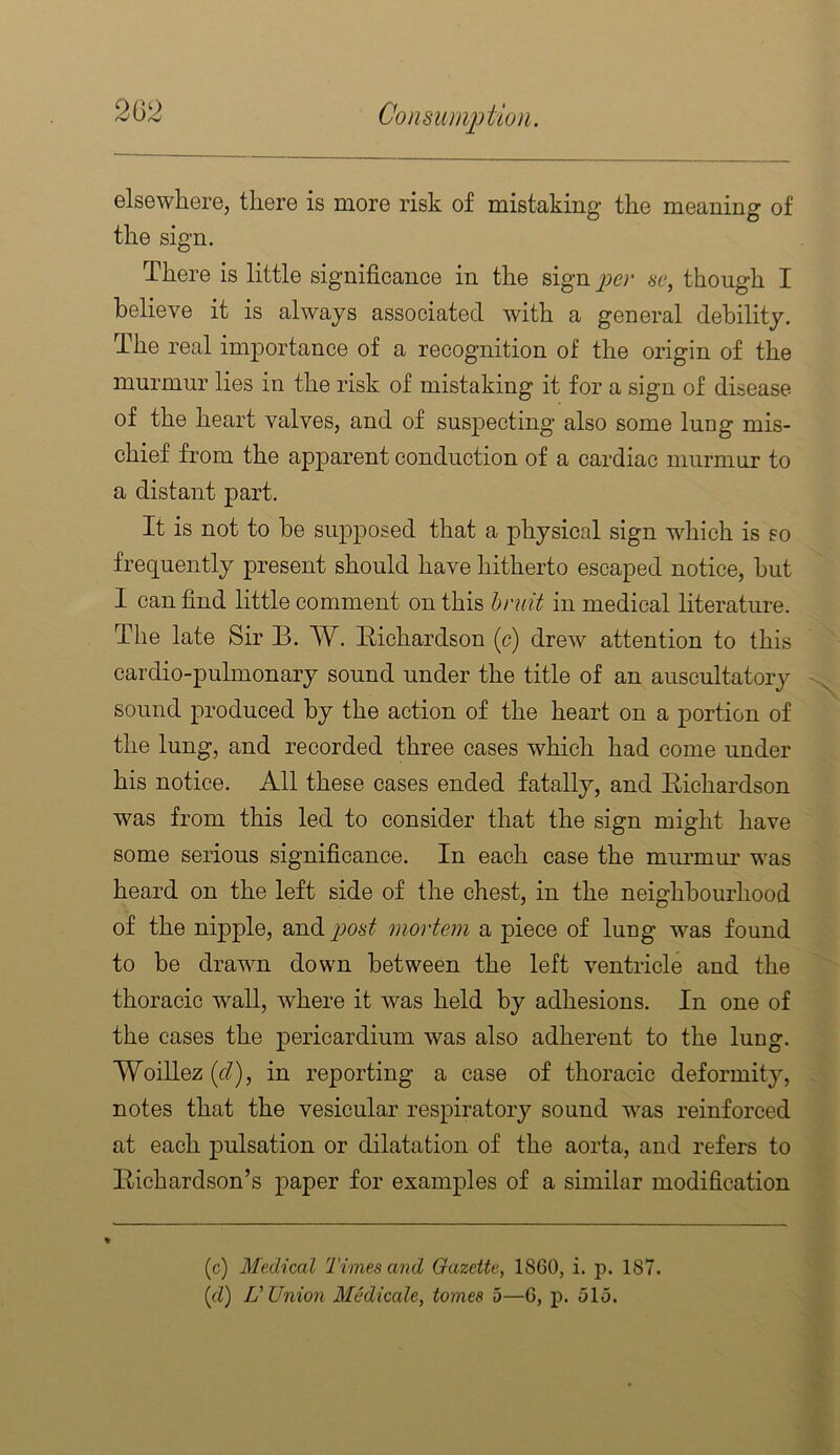 elsewhere, there is more risk of mistaking the meaning of the sign. There is little significance in the sign per sc, though I believe it is always associated with a general debility. The real importance of a recognition of the origin of the murmur lies in the risk of mistaking it for a sign of disease of the heart valves, and of suspecting also some lung mis- chief from the apparent conduction of a cardiac murmur to a distant part. It is not to he sujDposed that a physical sign which is so frequently present should have hitherto escaped notice, hut I can find little comment on this limit in medical literature. The late Sir B. W. Bichardson (c) drew attention to this cardio-pulmonary sound under the title of an auscultatory sound produced by the action of the heart on a portion of the lung, and recorded three cases which had come under his notice. All these cases ended fatally, and Eichardson was from this led to consider that the sign might have some serious significance. In each case the murmur was heard on the left side of the chest, in the neighbourhood of the nipple, and^jo6‘2^ mortem a piece of lung was found to be drawn down between the left ventricle and the thoracic wall, where it was held by adhesions. In one of the cases the pericardium was also adherent to the lung. Woillez (f/), in reporting a ease of thoracic deformity, notes that the vesicular respiratory sound was reinforced at each pulsation or dilatation of the aorta, and refers to Eichardson’s paper for examples of a similar modification (c) Medical Times and Gazette, 1860, i. p. 187. {d) V Union Medicate, tomes 5—6, p. 515.