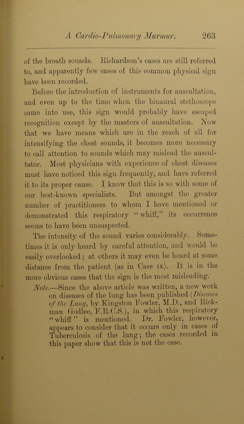 of the breath sounds. Richardson’s cases are still referred to, and apparently few cases of this common physical sign have been recorded. Before the introduction of instruments for auscultation, and even up to the time when the binaural stethoscope came into use, this sign would probably have escaped recognition except by the masters of auscultation. Now that we have means which are in the reach of all for intensifying the chest sounds, it becomes more necessary to call attention to sounds which may mislead the auscul- tator. Most physicians with experience of chest diseases must have noticed this sign frequently, and have referred it to its proper cause. I know that this is so with some of our best-known specialists. But amongst the greater number of practitioners to whom I have mentioned or demonstrated this respiratory “whiff,” its occui’rence seems to have been unsuspected. The intensity of the sound varies considerably. Some- times it is only heard by careful attention, and would be easily overlooked; at others it may even be heard at some distance from the patient (as in Case ix). It is in the more obvious cases that the sign is the most misleading. Jdote.—Since the above article was written, a new work on diseases of the lung has been published [Diseases of the Lung, by Kingston Fowler, M.D., and^ Kick- man G-odiee, F.K.C.S.), in which this respiratory “whiff” is mentioned. Dr. Fowler, however, appears to consider that it occurs only in cases of Tuberculosis of the lung; the cases recorded in this paper show that this is not the case.