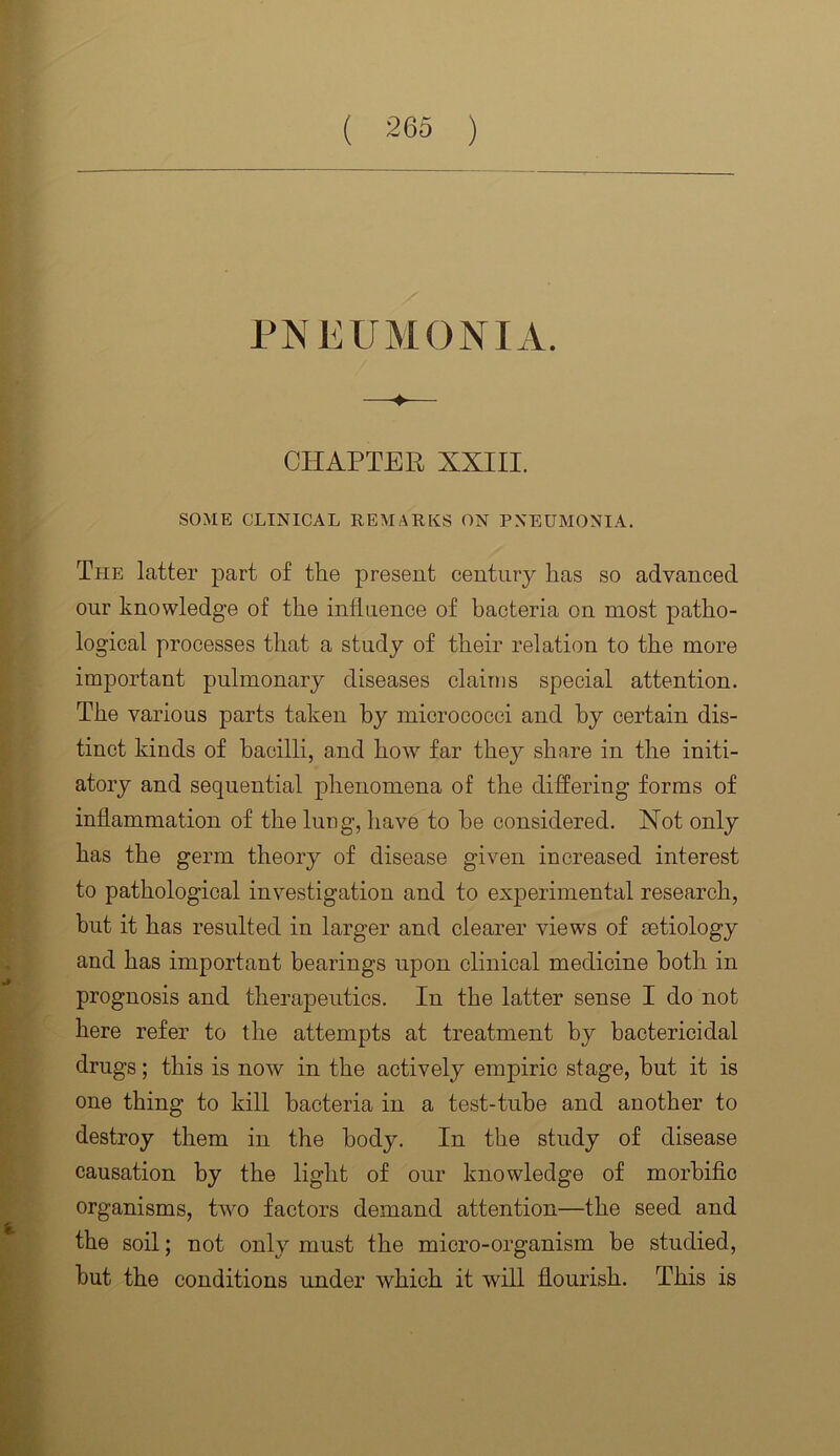 PNEUMONIA. CHAPTER XXIII. SOME CLINICAL REMARKS ON PNEUMONIA. The latter part of the present century has so advanced our knowledge of the influence of bacteria on most patho- logical processes that a study of their relation to the more important pulmonary diseases claims special attention. The various parts taken by micrococci and by certain dis- tinct kinds of bacilli, and how far they share in the initi- atory and sequential phenomena of the differing forms of inflammation of the lung, have to he considered. Not only has the germ theory of disease given increased interest to pathological investigation and to experimental research, but it has resulted in larger and clearer views of aetiology and has important bearings upon clinical medicine both in prognosis and therapeutics. In the latter sense I do not here refer to the attempts at treatment by bactericidal drugs; this is now in the actively empiric stage, hut it is one thing to kill bacteria in a test-tube and another to destroy them in the body. In the study of disease causation by the light of our knowledge of morbific organisms, tAvo factors demand attention—the seed and the soil; not only must the micro-organism be studied, hut the conditions under which it will flourish. This is