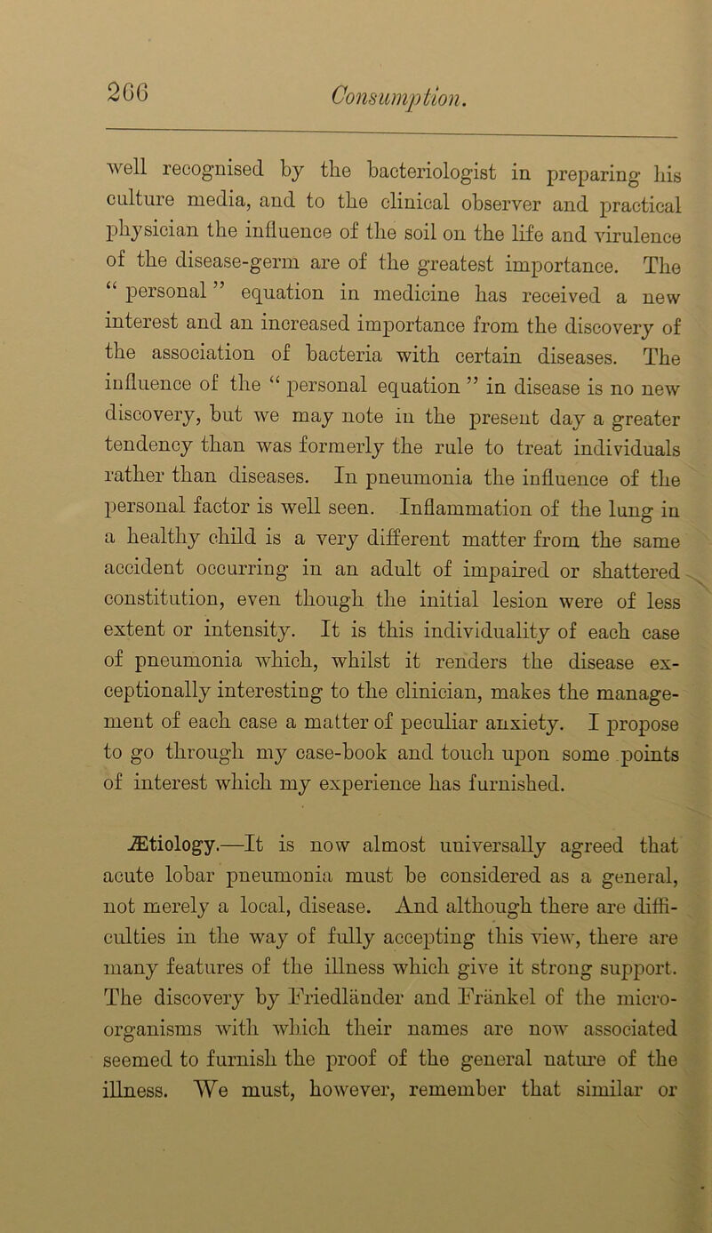 2G6 wgII recognised by the bacteriologist in preparing bis culture media, and to tbe clinical observer and practical physician the influence of the soil on the life and virulence of the disease-germ are of the greatest importance. The personal ” eq^uation in medicine has received a new interest and an increased importance from the discovery of the association of bacteria with certain diseases. The influence of the “ equation ” in disease is no new discovery, but we may note in the present day a greater tendency than was formerly the rule to treat individuals rather than diseases. In pneumonia the influence of the personal factor is well seen. Inflammation of the lung in a healthy child is a very different matter from the same accident occurring in an adult of impaired or shattered constitution, even though the initial lesion were of less extent or intensity. It is this individuality of each case of pneumonia which, whilst it renders the disease ex- ceptionally interesting to the clinician, makes the manage- ment of each case a matter of peculiar anxiety. I propose to go through my case-book and touch upon some points of interest which my experience has furnished. iEtiology.—It is now almost universally agreed that acute lobar pneumonia must be considered as a general, not merely a local, disease. And although there are diffi- culties in the way of fully accepting this view, there are many features of the illness which give it strong support. The discovery by ITiedlander and Friinkel of the micro- organisms with which their names are now associated seemed to furnish the proof of the general natm*e of the illness. We must, however, remember that similar or