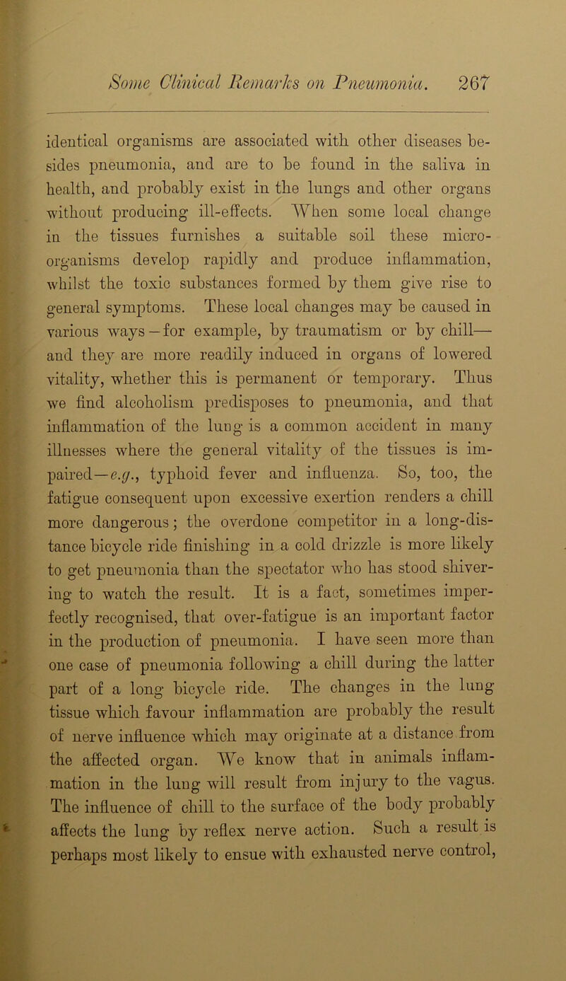 identical organisms are associated with other diseases be- sides pneumonia, and are to he found in the saliva in health, and probably exist in the lungs and other organs without producing ill-effects. AYhen some local change in the tissues furnishes a suitable soil these micro- organisms develop rapidly and produce inflammation, whilst the toxic substances formed by them give rise to general symptoms. These local changes may be caused in various ways—for example, by traumatism or by chill— and they are more readily induced in organs of lowered vitality, whether this is permanent or temporary. Thus we find alcoholism predisposes to pneumonia, and that inflammation of the luog is a common accident in many illnesses where tlie general vitality of the tissues is im- paired—e.f/., typhoid fever and influenza. So, too, the fatigue consequent upon excessive exertion renders a chill more dangerous; the overdone competitor in a long-dis- tance bicycle ride finishing in a cold drizzle is more likely to get pneumonia than the spectator who has stood shiver- ing to watch the result. It is a fact, sometimes imper- fectly recognised, that over-fatigue is an important factor in the production of pneumonia. I have seen more than one case of pneumonia following a chill during the latter part of a long bicycle ride. The changes in the lung- tissue which favour inflammation are probably the result of nerve influence which may originate at a distance from the affected organ. We know that in animals inflam- mation in the lung will result from injury to the vagus. The influence of chill to the surface of the body probably affects the lung by reflex nerve action. Such a result is perhaps most likely to ensue with exhausted nerve control,