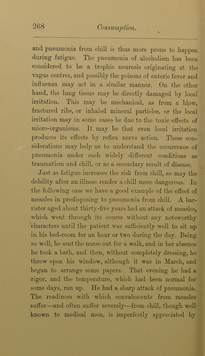 and pneumonia from chill is thus more prone to happen during fatigue. The pneumonia of alcoholism has been considered to he a trophic neurosis originating at the vagus centres, and possibly the poisons of enteric fever and influenza may act in a similar manner. On the other hand, the lung tissue may he directly damaged by local irritation. This may be mechanical, as from a blow, fractured ribs, or inhaled mineral particles, or the local irritation may in some cases he due to the toxic effects of micro-organisms. It may he that even local irritation produces its effects by reflex nerve action. These con- siderations may help us to understand the occurrence of pneumonia under such widely different conditions as traumatism and chill, or as a secondary result of disease. Just as fatigue increases the risk from chill, so may the debility after an illness render a chill more dangerous. In the following case we have a good exanjj)le of the effect of measles in predisposing to pneumonia from chill. A bar- rister aged about thirty-flve years had an attack of measles, which went through its course without any noteworthy characters until the patient was sufficiently well to sit up in his bed-room for an hour or two during the day. Being so well, he sent the nurse out for a walk, and in her absence he took a bath, and then, without completely dressing, he threw open his window, although it was in March, and began to arrange some papers. That evening he had a rigor, and the temperature, which had been normal for some days, ran up. He had a sharp attack of pneumonia. The readiness with which convalescents from measles suffer—and often suffer severely—from chill, though well known to medical men, is imperfectly appreciated by