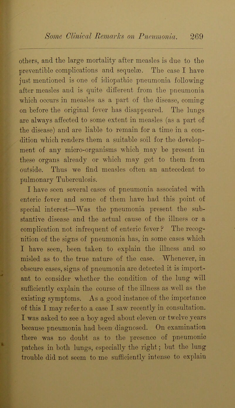 others, and the large mortality after measles is due to the preventihle complications and sequelae. The case I have just mentioned is one of idiopathic pneumonia following after measles and is quite different from the pneumonia which occurs in measles as a part of the disease, coming on before the original fever has disappeared. The lungs are always affected to some extent in measles (as a part of the disease) and are liable to remain for a time in a con- dition which renders them a suitable soil for the develop- ment of any micro-organisms which may be present in these organs already or which may get to them from outside. Thus we find measles often an antecedent to pulmonary Tuberculosis. I have seen several cases of pneumonia associated with enteric fever and some of them have had this point of special interest—Was the pneumonia present the sub- stantive disease and the actual cause of the illness or a complication not infrequent of enteric fever ? The recog- nition of the signs of pneumonia has, in some cases which I have seen, been taken to explain the illness and so misled as to the true nature of the case. Whenever, in obscure cases, signs of pneumonia are detected it is import- ant to consider whether the condition of the lung will sufficiently explain the course of the illness as well as the existing symptoms. As a good instance of the importance of this I may refer to a case I saw recently in consultation. I was asked to see a boy aged about eleven or twelve years because pneumonia had been diagnosed. On examination there was no doubt as to the presence of pneumonic patches in both lungs, especially the right; but the lung trouble did not seem to me sufficiently intense to explain