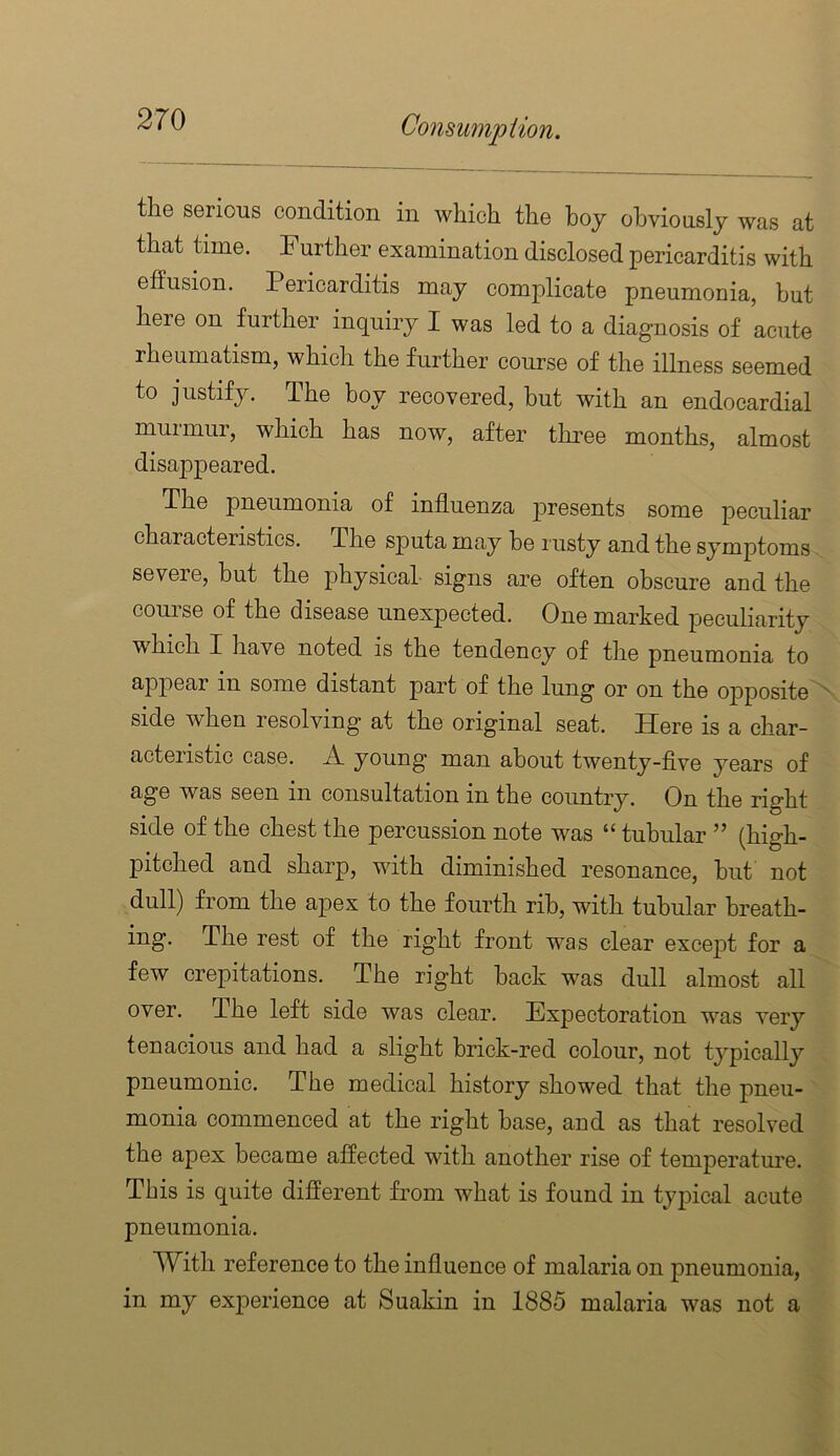 the serious condition in which the hoy ohvionsly was at that time. Further examination disclosed pericarditis with effusion. Pericarditis may complicate pneumonia, but here on further inquiry I was led to a diagnosis of acute rheumatism, which the further course of the illness seemed to justify. The boy recovered, but with an endocardial murmur, which has now, after three months, almost disappeared. The pneumonia of influenza presents some peculiar characteristics. The sputa may be rusty and the symptoms severe, but the physical signs are often obscure and the course of the disease unexpected. One marked peculiarity which I have noted is the tendency of the pneumonia to appear in some distant part of the lung or on the opposite side when resolving at the original seat. Ffere is a char- acteristic case. A young man about twenty-flve years of age was seen in consultation in the country. On the right side of the chest the percussion note was “ tubular ” (high- pitched and sharp, with diminished resonance, hut not dull) from the apex to the fourth rib, with tubular breath- ing. The rest of the right front was clear except for a few crepitations. The right hack was dull almost all over. The left side was clear. Expectoration was very tenacious and had a slight brick-red colour, not tj^pically pneumonic. The medical history showed that the pneu- monia commenced at the right base, and as that resolved the apex became affected with another rise of temperature. This is quite different from what is found in typical acute pneumonia. With reference to the influence of malaria on pneumonia, in my exjierience at Suakin in 1885 malaria was not a