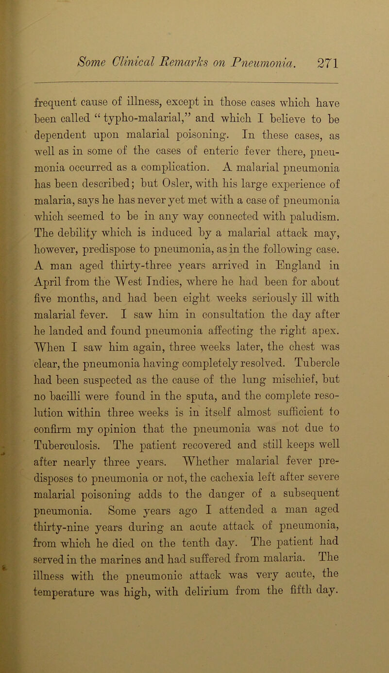 frequent cause of illness, except in those cases which have been called “ typho-nialarial,” and which I believe to be dependent upon malarial poisoning. In these cases, as well as in some of the cases of enteric fever there, pneu- monia occurred as a complication. A malarial pneumonia has been described; hut Osier, with his large experience of malaria, says he has never yet met with a case of pneumonia which seemed to he in any way connected with paludism. The debility which is induced by a malarial attack may, however, predispose to pneumonia, as in the following case. A man aged thirty-three years arrived in England in April from the West Indies, where he had been for about five months, and had been eight weeks seriously ill with malarial fever. I saw him in consultation the day after he landed and found pneumonia affecting the right apex. When I saw him again, three weeks later, the chest was clear, the pneumonia having completely resolved. Tubercle had been suspected as the cause of the lung mischief, hut no bacilli were found in the sputa, and the complete reso- lution within three weeks is in itself almost sufficient to confirm my opinion that the pneumonia was not due to Tuberculosis. The patient recovered and still keeps well after nearly three years. Whether malarial fever pre- disj)Oses to pneumonia or not, the cachexia left after severe malarial poisoning adds to the dauger of a subsequent pneumonia. Some years ago I attended a man aged thirty-nine years during an acute attack of pneumonia, from which he died on the tenth day. The patient had served in the marines and had suffered from malaria. The illness with the pneumonic attack was very acute, the temperature was high, with delirium from the fifth day.