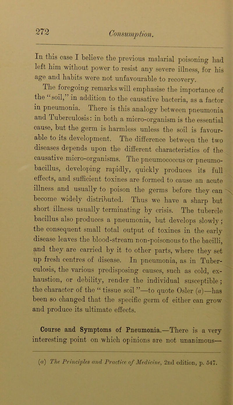 In this case I believe the previous malarial poisoning had left him without power to resist any severe illness, for his age and habits were not unfavourable to recovery. The foregoing remarks will emphasise the importance of the “soil,” in addition to the causative bacteria, as a factor in pneumonia. There is this analogy between pneumonia and Tuberculosis: in both a micro-organism is the essential cause, hut the germ is harmless unless the soil is favour- able to its development. The difference between the two diseases depends upon the different characteristics of the causative micro-organisms. The pneumococcus or pneumo- bacillus, developing rapidly, quickly produces its full effects, and sufficient toxines are formed to cause an acute illness and usually to poison the germs before they can x become widely distributed. Thus we have a sharp but short illness usually terminating by crisis. The tubercle bacillus also produces a pneumonia, but develops slowly; the consequent small total output of toxines in the early disease leaves the blood-stream non-poisonous to the bacilli, and they, are carried by it to other parts, where they set up fresh centres of disease. In pneumonia, as in Tuber- culosis, the various predisposing causes, such as cold, ex- haustion, or debility, render the individual susceptible ; the character of the “ tissue soil ”—to quote Osier («)—has been so changed that the sj)ecific germ of either can grow and produce its ultimate effects. Course and Symptoms of Pneumonia.—There is a very interesting point on which opinions are not unanimous— (rt) The Principles and Practice of Medicine, 2nd edition, p. 547.
