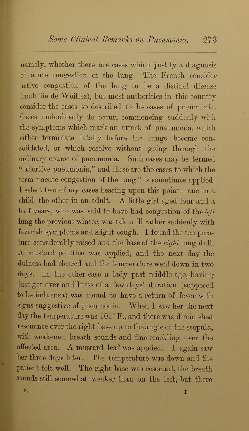 namely, whether there are cases which justify a diagnosis of acute congestion of the lung. The French consider active congestion of the lung to he a distinct disease (maladie de Woillez), but most authorities in this country consider the cases so described to be cases of pneumonia. Cases undoubtedly do occur, commencing suddenlj^ with the symptoms which mark an attack of pneumonia, which either terminate fatally before the lungs become con- solidated, or which resolve without going through the ordinary course of pneumonia. Such oases may be termed “ abortive pneumonia,” and these are the cases to which the term “acute congestion of the lung” is sometimes applied. I select two of my cases bearing upon this point—one in a child, the other in an adult. A little girl aged four and a half years, who was said to have had congestion of the left lung the previous winter, was taken ill rather suddenly with feverish symptoms and slight cough. I found the tempera- ture considerably raised and the base of the righthmg dull. A mustard poultice was applied, and the next day the dulness had cleared and the temperature went down in two days. In the other case a lady past middle age, having just got over an illness of a few days’ duration (supposed to be influenza) was found to have a return of fever with signs suggestive of pneumonia. When I saw her the next day the temperature was 101° F., and there was diminished resonance over the right base up to the angle of the scapula, with weakened breath sounds and flne crackling over the affected area. A mustard leaf was applied. I again saw her three days later. The temperature was down and the patient felt well. The right base was resonant, the breath sounds still somewhat weaker than on the left, but there