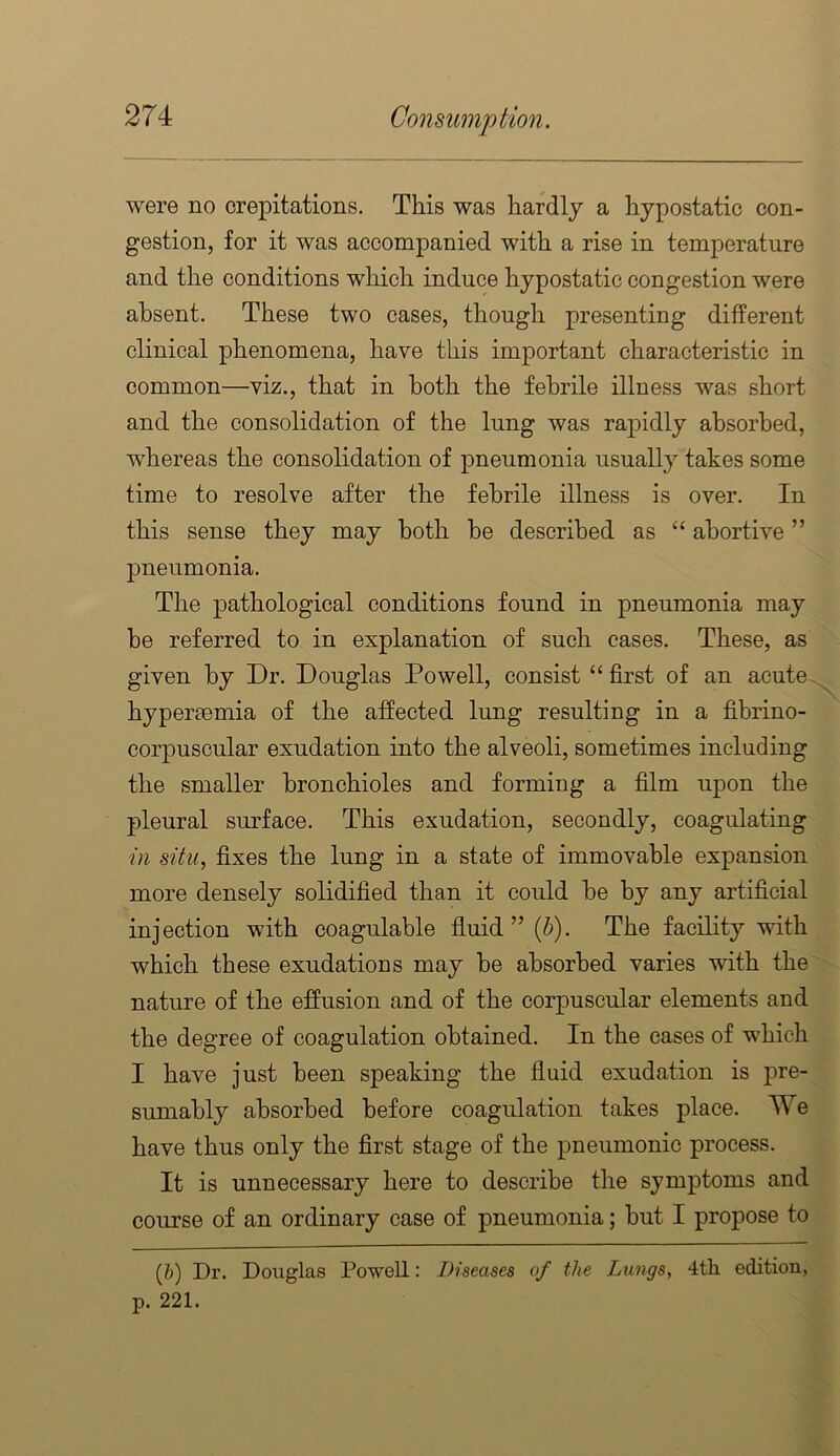 were no crepitations. This was hardly a hypostatic con- gestion, for it was accompanied with a rise in temperature and the conditions which induce hypostatic congestion were absent. These two cases, though presenting different clinical phenomena, have this important characteristic in common—viz., that in both the febrile illness was short and the consolidation of the lung was rapidly absorbed, whereas the consolidation of pneumonia usually takes some time to resolve after the febrile illness is over. In this sense they may both he described as “ abortive ” pneumonia. The pathological conditions found in pneumonia may he referred to in explanation of such cases. These, as given by Dr. Douglas Powell, consist “ first of an acute hypersemia of the affected lung resulting in a fibrino- corpuscular exudation into the alveoli, sometimes including the smaller bronchioles and forming a film upon the pleural surface. This exudation, secondly, coagulating in situ, fixes the lung in a state of immovable expansion more densely solidified than it could he by any artificial injection with coagulable fiuid ” {h). The facility with which these exudations may be absorbed varies with the nature of the effusion and of the corpuscular elements and the degree of coagulation obtained. In the cases of which I have just been speaking the fluid exudation is pre- sumably absorbed before coagulation takes place. We have thus only the first stage of the pneumonic process. It is unnecessary here to describe the symptoms and course of an ordinary case of pneumonia; hut I propose to (&) Dr. Douglas Powell: Diseases of the Lungs, 4th edition, p. 221.