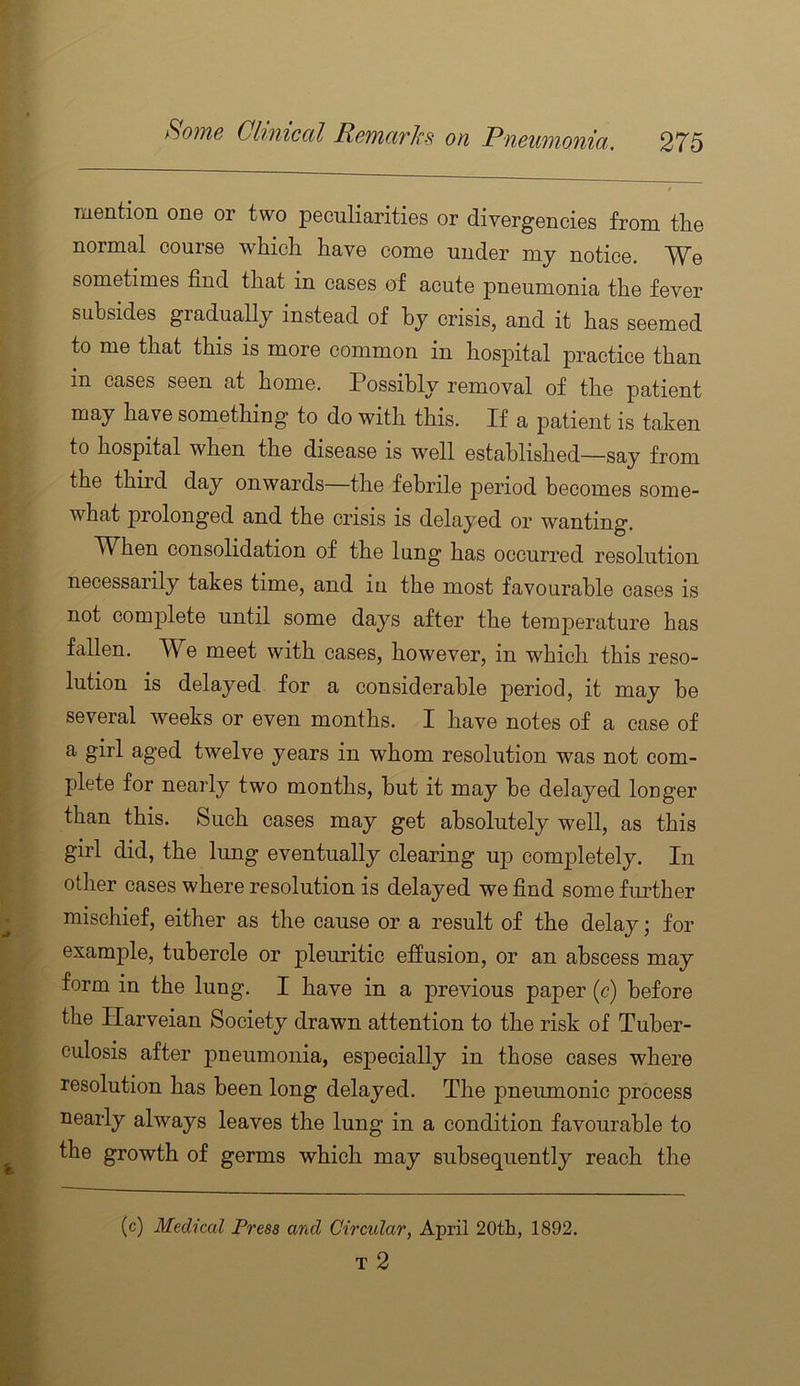 mention one or two peculiarities or divergencies from the normal course which have come under mj notice. We sometimes find that in cases of acute pneumonia the fever subsides gradually instead of by crisis, and it has seemed to me that this is more common in hosioital practice than in cases seen at home. Possibly removal of the patient may have something to do with this. If a patient is taken to hospital when the disease is well established—ss-y from the third day onwards the febrile period becomes some- what prolonged and the crisis is delayed or wanting. When consolidation of the lung has occurred resolution necessarily takes time, and in the most favourable cases is not comjilete until some days after the temperature has fallen. We meet with cases, however, in which this reso- lution is delayed for a considerable period, it may he several weeks or even months. I have notes of a case of a girl aged twelve years in whom resolution was not com- plete for nearly two months, hut it may he delayed longer than this. Such cases may get absolutely well, as this girl did, the lung eventually clearing up completely. In other cases where resolution is delayed we find some fiulher mischief, either as the cause or a result of the delay; for example, tubercle or pleuritic effusion, or an abscess may form in the lung. I have in a previous paper (c) before the Harveian Society drawn attention to the risk of Tuber- culosis after pneumonia, especially in those cases where resolution has been long delayed. The pneumonic process nearly always leaves the lung in a condition favourable to the growth of germs which may subsequently reach the (c) Medical Press and Circular, April 20th, 1892. T 2