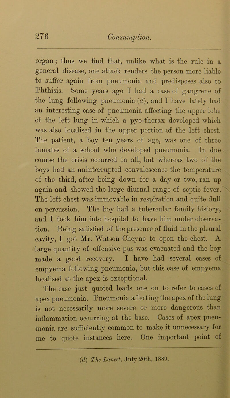 organ; thus we find that, unlike what is the rule in a general disease, one attack renders the person more liable to suffer again from pneumonia and predisposes also to Phthisis. Some years ago I had a case of gangrene of the lung following pneumonia (c/), and I have lately had an interesting case of pneumonia affecting the upper lobe of the left lung in which a pyo-thorax developed which was also localised in the upper portion of the left chest. The patient, a boy ten years of age, was one of three inmates of a school who developed pneumonia. In due course the crisis occurred in all, hut whereas two of the boys had an uninterrupted convalescence the temperature of the third, after being down for a day or two, ran up again and showed the large diurnal range of septic fever. ' The left chest was immovable in respiration and quite dull on percussion. The boy had a tubercular family history, and I took him into hospital to have him under observa- tion. Being satisfied of the presence of fluid in the pleural cavity, I got Mr. Watson Cheyne to open the chest. A large quantity of offensive pus was evacuated and the hoy made a good recovery. I have had several cases of empyema following pneumonia, but this case of emjDyema localised at the apex is exceptional. The case just quoted leads one on to refer to cases of apex pneumonia. Pneumonia affecting the apex of the lung is not necessarily more severe or more dangerous than inflammation occurring at the base. Cases of apex pneu- monia are sufficiently common to make it unnecessary for me to quote instances here. One important point of {d) The Lancet, Jiily 20th, 1889.