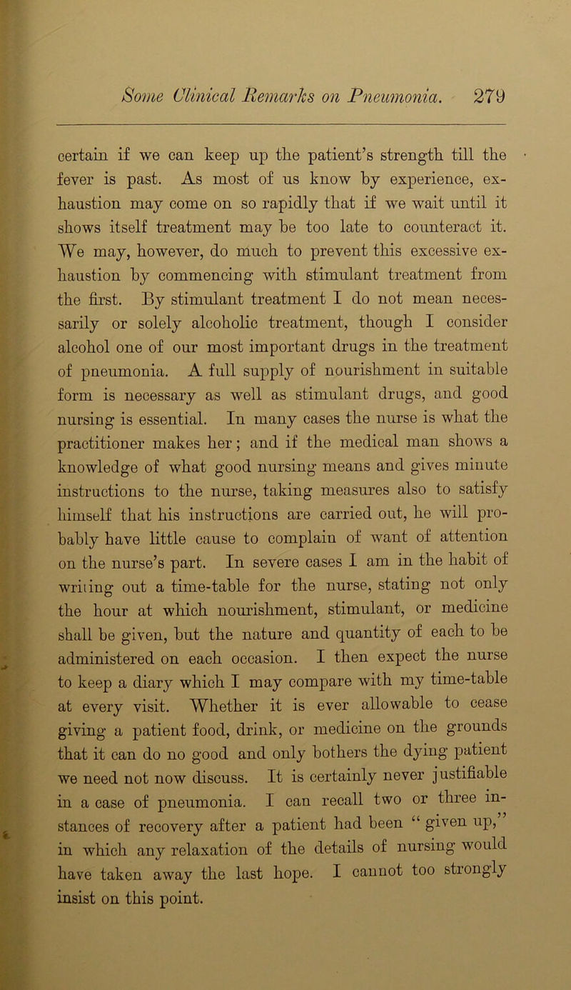 certain if we can keep up the patient’s strength till the fever is past. As most of ns know by experience, ex- haustion may come on so rapidly that if we wait until it shows itself treatment may be too late to counteract it. We may, however, do much to prevent this excessive ex- haustion by commencing with stimulant treatment from the first. By stimulant treatment I do not mean neces- sarily or solely alcoholic treatment, though I consider alcohol one of our most important drugs in the treatment of pneumonia. A full supply of nourishment in suitable form is necessary as well as stimulant drugs, and good nursing is essential. In many cases the nurse is what the practitioner makes her; and if the medical man shows a knowledge of what good nursing means and gives minute instructions to the nurse, taking measures also to satisfy himself that his instructions are carried out, he will pro- bably have little cause to complain of want of attention on the nurse’s part. In severe cases I am in the habit of writing out a time-table for the nurse, stating not only the hour at which nourishment, stimulant, or medicine shall be given, but the nature and quantity of each to be administered on each occasion. I then expect the nurse to keep a diary which I may compare with my time-table at every visit. Whether it is ever allowable to cease giving a patient food, drink, or medicine on the grounds that it can do no good and only bothers the dying patient we need not now discuss. It is certainly never justifiable in a case of pneumonia. I can recall two or three in- stances of recovery after a patient had been “ given up, in which any relaxation of the details of nursing would have taken away the last hope. I cannot too strongly insist on this point.