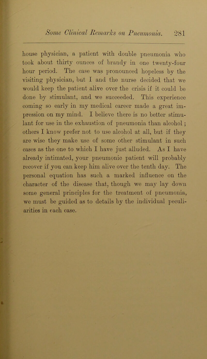 house physician, a patient with double pneumonia who took about thirty ounces of brandy in one twenty-four hour period. The case was pronounced hopeless by the visiting physician, but I and the nurse decided that we would keep the patient alive over the crisis if it could be done by stimulant, and we succeeded. This experience coming so early in my medical career made a great im- pression on my mind. I believe there is no better stimu- lant for use in the exhaustion of pneumonia than alcohol; others I know prefer not to use alcohol at all, but if they are wise they make use of some other stimulant in such cases as the one to which I have just alluded. As I have already intimated, your pneumonic patient will probably recover if you can keep him alive over the tenth day. The personal equation has such a marked influence on the character of the disease that, though we may lay down some general principles for the treatment of pneumonia, we must be guided as to details by the individual peculi- arities in each case.