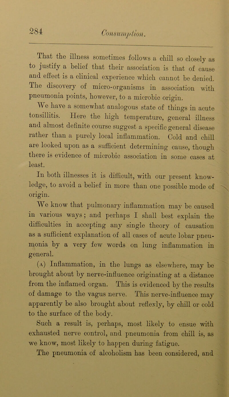That the illness sometimes follows a chill so closely as to justify a belief that their association is that of cause and effect is a clinical experience which cannot be denied. The discovery of micro-organisms in association with pneumonia points, however, to a microbic origin. We have a somewhat analogous state of things in acute tonsillitis. Here the high temperature, general illness and almost definite course suggest a sj)ecific general disease rather than a purely local inflammation. Cold and chill are looked upon as a sufficient determining cause, though there is evidence of microbic association in some cases at least. In both illnesses it is difficult, with our p>resent know- ledge, to avoid a belief in more than one possible mode of origin. We know that pulmonary inflammation may be caused in various ways; and perhaps I shall best explain the difficulties in accepting any single theory of causation as a sufficient explanation of all cases of acute lobar pneu- monia by a very few words on lung inflammation in general. (a) Inflammation, in the lungs as elsewhere, may be brought about by nerve-influence originating at a distance from the inflamed organ. This is evidenced by the results of damage to the vagus nerve. This nerve-influence may apparently be also brought about reflexly, by chill or cold to the surface of the body. Such a result is, perhaps, most likely to ensue with exhausted nerve control, and pneumonia from chill is, as we know, most likely to happen during fatigue. The pneumonia of alcoholism has been considered, and