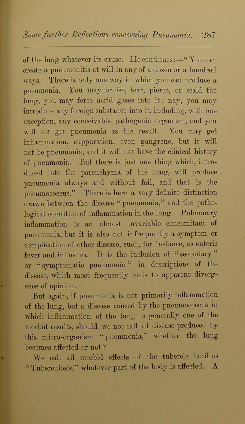 of the lang whatever its cause. He continues:—“ You can create a pneumonitis at will in any of a dozen or a hundred ways. There is only one way in which you can produce a pneumonia. You may bruise, tear, pierce, or scald the lung, you may force acrid gases into it; nay, you may introduce any foreign substance into it, including, with one exception, any conceivable pathogenic organism, and you will not get pneumonia as the result. You may get inflammation, suppuration, even gangrene, but it will not be pneumonia, and it will not have the clinical history of pneumonia. But there is just one thing which, intro- duced into the parenchyma of the lung, will produce pneumonia always and without fail, and that is the pneumococcus.” There is here a very definite distinction drawn between the disease “ pneumonia,” and the patho- logical condition of inflammation in the lung. Pulmonary inflammation is an almost invariable concomitant of pneumonia, but it is also not infrequently a symptom or complication of other disease, such, for instance, as enteric fever and influenza. It is the inclusion of “ secondary ” or “ symptomatic pneumonia ” in descriptions of the disease, which most frequently leads to apparent diverg- ence of opinion. But again, if pneumonia is not primarily inflammation of the lung, but a disease caused by the pneumococcus in which inflammation of the lung is generally one of the morbid results, should we not call all disease produced by this micro-organism “ pneumonia,” whether the lung becomes affected or not ? We call all morbid effects of the tubercle bacillus “ Tuberculosis,” whatever part of the body is affected. A