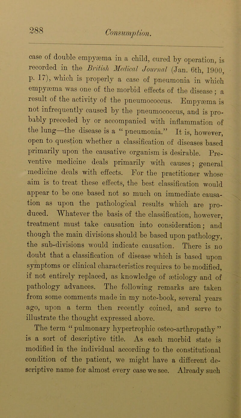 case of double empyEema in a child, cured by operation, is recorded in the British Medical Journal (Jan. 6tb, 1900, p. 17), wbicb is properly a case of pneumonia in which empymma was one of the morbid effects of the disease; a result of the activity of the pneumococcus. Empymma is not infrequently caused by the pneumococcus, and is pro- bably preceded by or accompanied with inflammation of the lung the disease is a pneumonia.It is, however, open to question whether a classiflcation of diseases based primarily upon the causative organism is desirable. Pre- ventive medicine deals primarily with causes; general medicine deals with effects. For the practitioner whose aim is to treat these eflects, the best classification would appear to be one based not so much on immediate causa- tion as upon the pathological results which are pro- duced. Whatever the basis of the classification, however, treatment must take causation into consideration; and though the main divisions should be based upon pathology, the sub-divisions would indicate causation. There is no doubt that a classification of disease which is based upon symptoms or clinical characteristics requires to be modified, if not entirely replaced, as knowledge of aetiology and of pathology advances. The following remarks are taken from some comments made in my note-book, several years ago, upon a term then recently coined, and serve to illustrate the thought expressed above. The term “ pulmonary hypertrophic osteo-arthropathy ” is a sort of descriptive title. As each morbid state is modified in the individual according to the constitutional condition of the patient, we might have a different de- scriptive name for almost every case we see. Already such