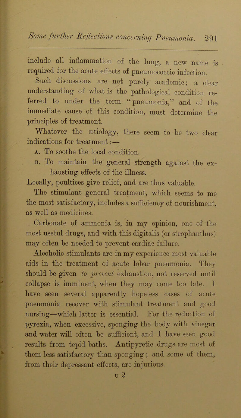 include all inflammation of the lung, a new name is required for the acute effects of pneumococcic infection. Such discussions are not purely academic \ a clear understanding of what is the pathological condition re- ferred to under the term “pneumonia,” and of the immediate cause of this condition, must determine the principles of treatment. Whatever the cetiology, there seem to he two clear indications for treatment:— A. To soothe the local condition. B. To maintain the general strength against the ex- hausting effects of the illness. Locally, poultices give relief, and are thus valuable. The stimulant general treatment, which seems to me the most satisfactory, includes a sufficiency of nourishment, as well as medicines. Carbonate of ammonia is, in my opinion, one of the most useful drugs, and with this digitalis (or strophanthiis) may often he needed to prevent cardiac failure. Alcoholic stimulants are in my experience most valuable aids in the treatment of acute lobar pneumonia. They should be given to prevent exhaustion, not reserved until collapse is imminent, when they may come too late. I have seen several apparently hopeless cases of acute pneumonia recover with stimulant treatment and good nursing—which latter is essential. For the reduction of pyrexia, when excessive, sponging the body with vinegar and water will often be sufficient, and I have seen good results from tepid baths. Antipyretic drugs are most of them less satisfactory than sponging ; and some of them, from their depressant effects, are injurious. u 2