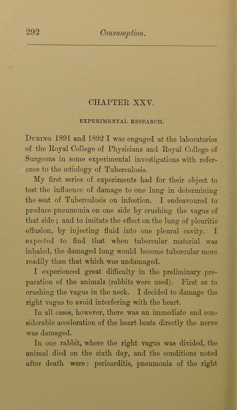 CHAPTEE XXy. EXPERIMENTAL RESEARCH. During 1891 and 1892 I was engaged at the laboratories of the Eoyal College of Physicians and Eoyal College of Surgeons in some experimental investigations with refer- ence to the aetiology of Tuberculosis. My first series of experiments had for their object to test the infiuence of damage to one lung in determining the seat of Tuberculosis on infection. I endeavoured to produce pneumonia on one side by crushing the vagus of that side ; and to imitate the effect on the lung of pleuritic effusion, by injecting fiuid into one pleural cavity. I expected to find that when tubercular material was inhaled, the damaged lung would become tubercular more readily than that which was undamaged. I experienced great difficulty in the preliminary pre- paration of the animals (rabbits were used). Ernst as to crushing the vagus in the neck. I decided to damage the right vagus to avoid interfering with the heart. In all cases, however, there was an immediate and con- siderable acceleration of the heart heats directly the nerve was damaged. In one rabbit, where the right vagus was divided, the animal died on the sixth day, and the conditions noted after death were: pericarditis, pneumonia of the right